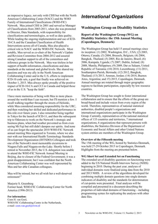 Newsletter on the WHO-FIC, Volume 13, Number 2, 20153
an impressive legacy, not only with CIHI but with the North
American Collaborating Center (NACC) and the WHO
Family of International Classifications (WHO-FIC)
Network. Mea joined CIHI in 2001 and served as Manager
of Classifications from 2003-2011, when she was promoted
to Director, Data Standards, with responsibility for
classifications and terminologies, as well as data quality.
While leading the ongoing implementation and use of ICD-
10-CA and the Canadian Classification of Health
Interventions across all of Canada, Mea also played a
critical role in NACC and the WHO-FIC Network. Most
notably, Mea served as co-chair of the Network’s Update
and Revision Committee from 2004-2012 and assured
strong Canadian support to all of the committees and
reference groups in the Network. Mea was tireless in her
support of health information, classifications and data
standards at the national and global levels. She shared my
passions and was my ally in the North American
Collaborating Center and in the U.S. efforts to implement
ICD-10 code sets, a goal that finally was achieved on
October 1, 2015. Mea always spoke proudly of the positive
impact of ICD-10-CA and CCI in Canada and helped those
of us in the U.S. "keep the faith".
I have more memories of being with Mea in more places
around the world than I can recount, but I'll mention a few. I
recall walking together through the streets of Helsinki,
while Mea considered assuming responsibility for the URC,
and then watching her skilled and dedicated performance in
this role over future years. I also remember being together
in Tokyo for the launch of ICD-11, and then the subsequent
trip to Odawara to work on the Network’s strategic and
business plans, when bad weather prevented us from even
seeing Mt Fuji but still didn't dampen our spirits. And none
of us can forget the spectacular 2010 WHO-FIC Network
annual meeting Mea organized in Toronto, where we also
met with our International Health Terminology Standards
Development Organization (IHTSDO) Colleagues and took
one of the Network's most memorable excursions to
Niagara Falls and Niagara-on-the-Lake. Shortly before I
retired in November 2013, the U.S. delegation was unable
to attend the WHO-FIC Network Annual Meeting in
Beijing, due to closure of the Federal Government; it was a
great disappointment, but I was confident that the North
American Collaborating Center was well represented by
Mea and her able Canadian colleagues.
Mea will be missed, but we all wish her a well-deserved
retirement!”
Marjorie S. Greenberg
Former head, WHO-FIC Collaborating Center for North
America (1996-2013)
For information:
Coen H. van Gool,
WHO-FIC Collaborating Centre in the Netherlands,
e-mail: coen.van.gool@rivm.nl
International Organizations
Washington Group on Disability Statistics
Report of the Washington Group (WG) on
Disability Statistics: the 15th Annual Meeting
(Copenhagen, Denmark)
The Washington Group has held 15 annual meetings since
its inception: (1) 2002, Washington, D.C., USA; (2) 2003,
Ottawa, Canada; (3) 2004, Brussels, Belgium; (4) 2004,
Bangkok, Thailand; (5) 2005, Rio de Janeiro, Brazil; (6)
2006, Kampala, Uganda; (7) 2007, Dublin, Ireland; (8)
2008, Manila, Philippines; (9) 2009, Dar es Salaam, United
Republic of Tanzania; (10) 2010, Luxembourg; (11) 2011,
Southampton Parish, Bermuda; (12) 2012, Bangkok,
Thailand; (13) 2013, Amman, Jordan; (14) 2014, Buenos
Aires, Argentina; and 15) 2015, Copenhagen, Denmark.
Annual meetings are rotated through major geographic
regions to facilitate participation, especially by low resource
countries.
The Washington Group has sought to foster international
collaboration and to ensure that the efforts of the group are
broad-based and include voices from every region of the
world. Therefore, representatives of national statistical
authorities, disabled people’s organizations and
international organizations participate in the Washington
Group. Currently, representatives of the national statistical
offices of 133 countries and territories, 7 international
organizations, 6 organizations that represent persons with
disabilities, the Statistics Division of the Department of
Economic and Social Affairs and other United Nations
system entities are members of the Washington Group.
Overview of the Fifteenth meeting
The 15th meeting of the WG, hosted by Statistics Denmark,
was held 27-29 October 2015 in Copenhagen, Denmark.
Highlights from the meeting are presented below.
WG Short Set and Extended Set on Functioning
The extended set of disability questions on functioning were
added to the US National Health Interview Survey (NHIS)
beginning in 2010. During the past year, analyses of
individual domains were finalized using data from the 2010
and 2013 NHIS. A review of the algorithms developed for
combining multiple domain questions into single domain
indicators of disability and the standards for determination
of cut-points were presented. Final analyses will be
compiled and presented in a document describing the
properties of individual domains of functioning – including
programming syntax for replicating the analyses with other
data files.
 