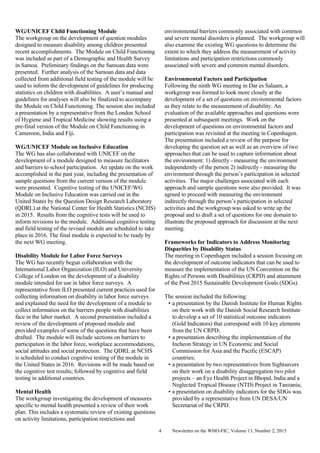 Newsletter on the WHO-FIC, Volume 13, Number 2, 20154
WG/UNICEF Child Functioning Module
The workgroup on the development of question modules
designed to measure disability among children presented
recent accomplishments. The Module on Child Functioning
was included as part of a Demographic and Health Survey
in Samoa. Preliminary findings on the Samoan data were
presented. Further analysis of the Samoan data and data
collected from additional field testing of the module will be
used to inform the development of guidelines for producing
statistics on children with disabilities. A user’s manual and
guidelines for analyses will also be finalized to accompany
the Module on Child Functioning. The session also included
a presentation by a representative from the London School
of Hygiene and Tropical Medicine showing results using a
pre-final version of the Module on Child Functioning in
Cameroon, India and Fiji.
WG/UNICEF Module on Inclusive Education
The WG has also collaborated with UNICEF on the
development of a module designed to measure facilitators
and barriers to school participation. An update on the work
accomplished in the past year, including the presentation of
sample questions from the current version of the module
were presented. Cognitive testing of the UNICEF/WG
Module on Inclusive Education was carried out in the
United States by the Question Design Research Laboratory
(QDRL) at the National Center for Health Statistics (NCHS)
in 2015. Results from the cognitive tests will be used to
inform revisions to the module. Additional cognitive testing
and field testing of the revised module are scheduled to take
place in 2016. The final module is expected to be ready by
the next WG meeting.
Disability Module for Labor Force Surveys
The WG has recently begun collaboration with the
International Labor Organization (ILO) and University
College of London on the development of a disability
module intended for use in labor force surveys. A
representative from ILO presented current practices used for
collecting information on disability in labor force surveys
and explained the need for the development of a module to
collect information on the barriers people with disabilities
face in the labor market. A second presentation included a
review of the development of proposed module and
provided examples of some of the questions that have been
drafted. The module will include sections on barriers to
participation in the labor force, workplace accommodations,
social attitudes and social protection. The QDRL at NCHS
is scheduled to conduct cognitive testing of the module in
the United States in 2016. Revisions will be made based on
the cognitive test results; followed by cognitive and field
testing in additional countries.
Mental Health
The workgroup investigating the development of measures
specific to mental health presented a review of their work
plan. This includes a systematic review of existing questions
on activity limitations, participation restrictions and
environmental barriers commonly associated with common
and severe mental disorders is planned. The workgroup will
also examine the existing WG questions to determine the
extent to which they address the measurement of activity
limitations and participation restrictions commonly
associated with severe and common mental disorders.
Environmental Factors and Participation
Following the ninth WG meeting in Dar es Salaam, a
workgroup was formed to look more closely at the
development of a set of questions on environmental factors
as they relate to the measurement of disability. An
evaluation of the available approaches and questions were
presented at subsequent meetings. Work on the
development of questions on environmental factors and
participation was revisited at the meeting in Copenhagen.
The presentation included a review of the purpose for
developing the question set as well as an overview of two
approaches that can be used to capture information about
the environment: 1) directly - measuring the environment
independently of the person 2) indirectly - measuring the
environment through the person’s participation in selected
activities. The major challenges associated with each
approach and sample questions were also provided. It was
agreed to proceed with measuring the environment
indirectly through the person’s participation in selected
activities and the workgroup was asked to write up the
proposal and to draft a set of questions for one domain to
illustrate the proposed approach for discussion at the next
meeting.
Frameworks for Indicators to Address Monitoring
Disparities by Disability Status
The meeting in Copenhagen included a session focusing on
the development of outcome indicators that can be used to
measure the implementation of the UN Convention on the
Rights of Persons with Disabilities (CRPD) and attainment
of the Post 2015 Sustainable Development Goals (SDGs).
The session included the following:
• a presentation by the Danish Institute for Human Rights
on their work with the Danish Social Research Institute
to develop a set of 10 statistical outcome indicators
(Gold Indicators) that correspond with 10 key elements
from the UN CRPD;
• a presentation describing the implementation of the
Incheon Strategy in UN Economic and Social
Commission for Asia and the Pacific (ESCAP)
countries;
• a presentation by two representatives from Sightsavers
on their work on a disability disaggregation two pilot
projects – an Eye Health Project in Bhopal, India and a
Neglected Tropical Disease (NTD) Project in Tanzania;
• a presentation on disability indicators for the SDGs was
provided by a representative from UN DESA/UN
Secretariat of the CRPD.
 