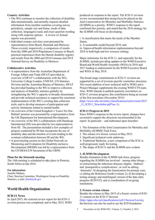Newsletter on the WHO-FIC, Volume 13, Number 2, 20155
Country Activities
• The WG continues to monitor the collection of disability
data internationally, and annually requests detailed
information from member countries covering survey
periodicity, sample size and frame, mode of data
collection, language(s) used, and exact question wording
along with response options. A review of Annual
reports was presented.
• Individual country activities were presented by
representatives from Brazil, Denmark and Morocco.
These covered, respectively, a comparison of results
from the 2000 and 2010 Populations Censuses in Brazil,
practical experiences from the Danish disability registry
and results from the 2004 and 2014 Censuses and 2014
National Survey on Disability in Morocco.
Collaborative Activities
• A representative from the Australian Department of
Foreign Affairs and Trade (DFAT) provided an
overview of DFAT’s collaborations with the WG,
University College London, UNICEF, UN Statistics
Division and the Australian Bureau of Statistics. DFAT
has provided funding to the WG to improve collection
and analysis of disability statistics globally by
strengthening the WG’s capacity to broadly disseminate
and provide technical assistance to support the consistent
implementation of the WG’s existing data collection
tools; and to develop measures of participation and
activity limitations related to mental health.
• An overview of the United Kingdom’s ‘Leave No One
Behind’ promise was presented by a representative from
the UK Department for International Development .
• An overview of the WG’s collaboration with Handicap
International (HI) was provided by two representatives
from HI. The presentation included a few examples of
projects conducted by HI that incorporate the use of
disability data and the timeline of events leading to the
eventual collaboration between HI and the WG.
• A post-meeting session on the Global Network on
Monitoring and Evaluation for Disability-inclusive
Development (MEDD) was led by a representative from
the UN DESA/UN Secretariat of the CRPD.
Plans for the Sixteenth meeting
The 16th meeting is scheduled to take place in Pretoria,
South Africa in late 2016.
For information:
Jennifer Madans,
Chair, Steering Committee, Washington Group on Disability
Statistics, e-mail: jhm4@cdc.gov
World Health Organization
ICD-11 News
In April 2015, the external review report for the ICD-11
revision process was completed; and in May 2015, WHO
produced its response to the report. The ICD-11 revision
review recommended that strong focus be placed on the
Joint Linearization for Mortality and Morbidity Statistics
(JLMMS) as a priority. WHO’s response to the report
confirmed this priority, and stated that the 2016 strategy for
the JLMMS will focus on developing:
i. A classification that meets the needs of the Member
States;
ii. A sustainable model beyond 2018; and
iii. Improved health information implementation beyond
2018 in both high and low resource settings
Major milestones for the ICD-11, and especially for the
JLMMS, include providing updates to the WHO Executive
Board and World Health Assembly (WHA) in 2016 and
2017 leading to endorsement by the WHO Executive Board
and WHA in May 2018.
The broad range commitments to ICD-11 revision are
supported by a set of revision-specific committee structures.
The recent addition of new technical staff to WHO and a
Project Manager supplements the existing WHO CTS team.
Also, WHO intends to publish quarterly newsletters on
ICD-11 revision progress; this contribution being an excerpt
of the first newsletter (November 2015)
(http://www.who.int/entity/classifications/icd/revision/2015
_11_ICD11_Newsletter.pdf?ua=1).
ICD-11 Progress in 2015
Since WHO’s response to the review report, changes have
occurred to support the directions recommended in the
report. In particular – and elaborated upon hereafter:
1. The formation of the Joint Linearization for Mortality and
Morbidity (JLMMS) Task Force.
2. The release of a frozen version in May 2015.
3. Significant technical work underway.
4. Traditional Medicine, a new component of the ICD, is
well progressed, ready for testing.
5. The shape of ICD-11 and the JLMMS now evident.
1. JLMMS Development
Besides formation of the JLMMS task force, progress
regarding the JLMMS has involved – among other things –
a) restructuring the infectious diseases chapter, ‘diabetes’
and ‘postoperative complications’, as well as editing
‘dementia’; b) designing the linearization for primary care;
c) editing the Reference Guide (volume 2); d) developing a
testing strategy and multilingual version of the data entry
program (ICD-FiT); and e) coordination of on-going
translations.
2. Frozen version release
Besides the release in May 2015 of a frozen version of ICD-
11 content on the ICD-11 browser
(http://apps.who.int/classifications/icd11/browse/l-m/en),
the browser can also be used to see the ICD foundation
 