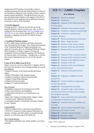 Newsletter on the WHO-FIC, Volume 13, Number 2, 20156
component (all ICD entities; not mutually exclusive;
multiple parenting allowed) and linearization(s) (a subset of
the foundation component; with mutually exclusive entities;
primary parents identified). Through the browser one can
also download single chapters or all chapters of the ICD-11
beta draft for review purposes and see differences between
consecutive versions of the beta draft.
3. Tool development
Through the ICD-11 browser one can also access the
proposal platform, which is in active use. Also, in 2015 a
coding tool was developed (http://icd11ct.cloudapp.net/ct-
2015-05-31), as was a tool to translate ICD-11 into other
languages, a mapping tool (ICD-11ICD-10) and a
review tool.
4. Traditional Medicine chapter
In 2015, draft Coding Guidelines and Index documents
were developed for this chapter. Also, further harmonization
of the Traditional Medicine Chapter terminology was
achieved. Currently, there are Traditional Medicine Chapter
draft translations in Chinese, Japanese, Korean (all
completed), French and Spanish (ongoing). Pilot field tests
for clinical utility will commence – Europewide; as will the
first round of international peer review for this specific
chapter.
5. How ICD-11 differs from ICD-10
Figure 1 gives an overview of the ICD-11 chapters. ICD-11
has many new elements, most strikingly perhaps are several
new chapters:
• Chapter 3 Diseases of the Blood and Blood forming
organs
• Chapter 4 Disorders of the Immune System.
• Chapter 5 Conditions related to Sexual Health.
• Chapter 8 Sleep-Wake Disorders
• Chapter 26 Extension codes
• Chapter 27 Traditional Medicine
New Concepts:
• Foundation component: Everything (ever) in ICD
• Entity: Each element in the foundation
• Linearization: also known as a Classification (e.g.
JLMMS)
• Stem code: Category (includes former ‘dagger’ codes)
• Extension code: Additional information
• Linearization parents: Classification hierarchy, Chapter,
Group, Category
Content Model:
• ICD-11 categories have a short and a long definition
• All ICD-11 categories include separate information on
anatomy, etiology, and other aspects; accessible through
searches, or when browsing in the tabular list
New Coding Scheme:
• The chapter numbering: now Arabic numbers, not roman
numerals
Figure 1: ICD-11 chapter list
 