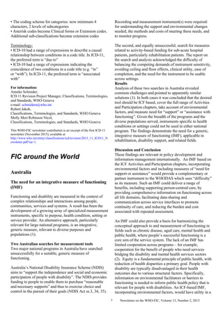 Newsletter on the WHO-FIC, Volume 13, Number 2, 20157
• The coding scheme for categories: now minimum 4
characters, 2 levels of subcategories
• Asterisk codes become Clinical forms or Extension codes.
Additional sub-classifications become extension codes
Terminology:
• ICD-10 had a range of expressions to describe a causal
relationship between conditions in a code title. In ICD-11,
the preferred term is “due to”
• ICD-10 had a range of expressions indicating the
coincidence of two conditions in a code title (e.g. “in”
or “with”). In ICD-11, the preferred term is “associated
with”
For information:
Anneke Schmider,
ICD 11 Revision Project Manager, Classifications, Terminologies,
and Standards, WHO Geneva
e-mail: schmidera@who.int
Robert Jakob,
Classifications, Terminologies, and Standards, WHO Geneva
Molly Meri Robinson Nicol,
Classifications, Terminologies, and Standards, WHO Geneva
This WHO-FIC newsletter contribution is an excerpt of the first ICD-11
newsletter (November 2015); available at
http://www.who.int/entity/classifications/icd/revision/2015_11_ICD11_N
ewsletter.pdf?ua=1.
FIC around the World
Australia
The need for an integrative measure of functioning
(IMF)
Functioning and disability are measured in the context of
complex relationships and interactions among people,
communities, services and systems. A result has been the
development of a growing array of specialized measurement
instruments, specific to purpose, health condition, setting or
service provider. An alternative approach, particularly
relevant for large national programs, is an integrative,
generic measure, relevant to diverse purposes and
populations (1).
Two Australian searches for measurement tools
Two major national programs in Australia have searched
unsuccessfully for a suitable, generic measure of
functioning.
Australia’s National Disability Insurance Scheme (NDIS)
aims to “support the independence and social and economic
participation of people with disability”. The NDIS provides
funding to people to enable them to purchase “reasonable
and necessary supports” and thus to exercise choice and
control in the pursuit of their goals (NDIS Act ss.3, 34, 35).
Recording and measurement instrument(s) were required:
for understanding the support and environmental changes
needed, the methods and costs of meeting these needs, and
to monitor progress.
The second, and equally unsuccessful, search for measures
related to activity-based funding for sub-acute hospital
patients, particularly rehabilitation patients. The report on
the search and analysis acknowledged the difficulty of
balancing the competing demands of instrument sensitivity,
avoiding ceiling and floor effects, clinical utility, ease of
completion, and the need for the instrument to be usable
across settings.
Results
Analysis of these two searches in Australia revealed
common challenges and pointed to apparently similar
solutions (1). In both cases it was concluded that the desired
tool should be ICF based, cover the full range of Activities
and Participation chapters, take account of environmental
factors, and measure need for “support” or “assistance with
functioning”. Given the breadth of the programs and the
diverse populations served, instruments specific to health
conditions or settings could not be used in either national
program. The findings demonstrate the need for a generic,
integrative measure of functioning (IMF), applicable in
rehabilitation, disability support, and related fields.
Discussion and Conclusion
These findings are relevant in policy development and
information management internationally. An IMF based on
the ICF Activities and Participation chapters, incorporating
environmental factors and including measures of “need for
support or assistance” would provide a complementary or
partner instrument to the WHODAS which uses “difficulty”
as its measure. Such an IMF could deliver a range of
benefits, including supporting person-centred care, by
providing comprehensive information on functioning across
all life domains, facilitating data-sharing and
communication across service interfaces to promote
continuity of care, and reducing the burden and cost
associated with repeated assessment.
An IMF could also provide a basis for harmonizing the
conceptual approach to and measurement of functioning in
fields such as chronic disease, aged care, mental health and
public health, where people’s successful functioning is a
core aim of the service system. The lack of an IMF has
limited cooperation across programs – for example,
cooperation for the benefit of people who need services
bridging the disability and mental health services sectors
(2). Equity is a fundamental principle of public health, with
reduction of health disparities a primary goal. People with
disability are typically disadvantaged in their health
outcomes due to various structural factors. Specifically,
information on environmental facilitators or barriers to
functioning is needed to inform public health policy that is
relevant for people with disabilities. An ICF-based IMF,
incorporating environmental factors, would have utility in a
 