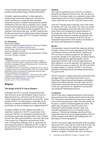 Newsletter on the WHO-FIC, Volume 13, Number 2, 20158
variety of public health applications, and support progress
towards a unified epidemiology of health and disability.
A feasible ‘application pathway’ is often required to
translate basic research into practice (3). The desire for
‘quick’ translation is common but often unrealistic.
Sometimes research is needed to demonstrate the methods
and benefits of the next steps in translation; that is, further
research and development may be needed to translate ‘basic
research’ into a form which can then be applied. This is
important work and can take time. An IMF would provide a
flexible measurement tool enabling large national programs
to move forward to apply the ICF. It is needed, and should
be developed.
For information:
Rosamond H. Madden,
Centre for Disability Research and Policy, University of Sydney,
Australia, e-mail: ros.madden@sydney.edu.au
Nicola Fortune, National Centre for Classification in Health,
University of Sydney, Australia
Richard C. Madden, National Centre for Classification in Health,
University of Sydney, Australia
References
1. Madden RH, Glozier N, Fortune N, Dyson M, Gilroy J, Bundy A,
Llewellyn G, Salvador-Carulla L, Lukersmith S, Mpofu E, Madden RC.
In Search of an Integrative Measure of Functioning. Int. J. Environ. Res.
Public Health 2015, 12, 5815-5832.
2. Madden RH, Fortune, N, Smith-Merry J, Madden RC. 2015a. Time for
an Integrative Measure of Functioning (IMF). Poster C529, World Health
Organization Family of International Classifications Network annual
meeting, Manchester, UK, October 2015.
3. Sussman, S, Valente TW, Rohrbach, L a, Skara S, Pentz MA. (2006).
Translation in the health professions: converting science into action.
Evaluation & the Health Professions, 29(1), 7–32.
http://doi.org/10.1177/0163278705284441
Belgium
The design of the ICF-Lab in Flanders
In Belgium, the ICF is a recently emerging framework.
More and more sectors and disciplines want to work in a
biopsychosocial way, and want to use the ICF to do so.
Various organizations recommend the use of the ICF, which
includes the Riziv, the federal agency responsible for the
financing of outpatient rehabilitation centers. In the field
practitioners are actively looking how to implement the ICF.
To prepare students for these changes in the field, it is
important to explore how the ICF can get a place in the
curriculum. The ICF is a comprehensive framework and
classification system that only guides little to how it should
be used. This offers great possibilities, but on the other hand
it also creates a lot of questions and uncertainty for the
users. In facing these challenges, there is a great need for
mentoring and coaching to implement the ICF. In light of
this need, the ICF-Lab was developed by the Social work
Department of Howest.
Methods
The expertise regarding the use of the ICF was built up
during the development of the ICF-Lab. This was done on
the basis of a literature study, by an exploratory study of the
implementation and use of ICF in outpatient rehabilitation
centers and by the use of an ICF Train-the-Trainer course.
In the ICF Train-the-trainer course the vision of the center
of expertise, ICF-Lab, was created. The vision was created
by using mindmapping. Some keywords were written on a
poster which were considered as essential elements in
developing the vision of the ICF-Lab. By grouping, and
connecting these elements, a structure was formed. From
this structure, the vision statement of the ICF-Lab was
formulated and presented to both insiders and outsiders of
the Social work Department for feedback.
Results
The exploratory research revealed that employees develop
resistance if there are too many expectations and if they are
overwhelmed with too much information. Therefore the
ICF-Lab stresses a bottom-up approach. By taking into
account the strengths of an organization, we plan to design a
possible implementation approach together with the
organization and their staff, so that the organization and
their employees co-own the approach. The employees of the
ICF-Lab do not assume an expert role. The ICF-Lab will be
focusing strongly on visioning. The ICF is a tool for the
translation of the biopsychosocial thinking and should not
be a goal in itself.
The ICF-Lab aims to support organizations and staff in their
paradigm shift to a more holistic and circular view of
functioning. Empowering and encouraging a participatory
attitude are essential elements. From this vision, the ICF-
Lab provides customized training and coaching processes.
In this way, organizations are supported in an accessible
way during the implementation process.
Conclusions
The ICF-Lab aims to support practitioners in the field and
future professionals by learning-related activities about the
ICF. Practitioners and students foremost need to master the
vision of the biopsychosocial model. Only then the ICF can
be used as a means to translate thoughts into actions. The
added value, the purpose of the ICF must be clear.
Expectations and knowledge should be made in an
accessible and gradual way to avoid resistance from
employees. Therefore the challenges that the staff of an
organization meet in the use and implementation of the ICF
and the strengths of the staff are the building blocks of a
participatory, bottom-up approach.
The ICF-Lab wants to apply the principles of the conceptual
framework, ICF's vision, into the vision of the ICF-Lab. The
attitude of posing as a coach instead of an expert, which
includes an empowering attitude that supports staff
members’ strengths, is central in this vision. By doing so,
 