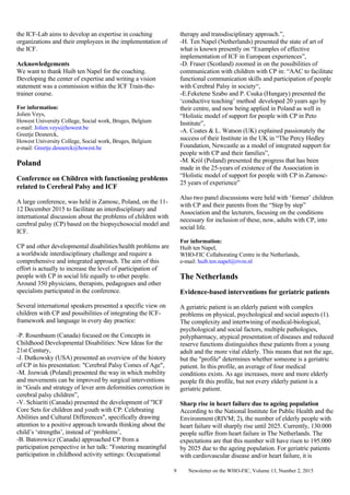 Newsletter on the WHO-FIC, Volume 13, Number 2, 20159
the ICF-Lab aims to develop an expertise in coaching
organizations and their employees in the implementation of
the ICF.
Acknowledgements
We want to thank Huib ten Napel for the coaching.
Developing the center of expertise and writing a vision
statement was a commission within the ICF Train-the-
trainer course.
For information:
Jolien Veys,
Howest University College, Social work, Bruges, Belgium
e-mail: Jolien.veys@howest.be
Greetje Desnerck,
Howest University College, Social work, Bruges, Belgium
e-mail: Greetje.desnerck@howest.be
Poland
Conference on Children with functioning problems
related to Cerebral Palsy and ICF
A large conference, was held in Zamosc, Poland, on the 11-
12 December 2015 to facilitate an interdisciplinary and
international discussion about the problems of children with
cerebral palsy (CP) based on the biopsychosocial model and
ICF.
CP and other developmental disabilities/health problems are
a worldwide interdisciplinary challenge and require a
comprehensive and integrated approach. The aim of this
effort is actually to increase the level of participation of
people with CP in social life equally to other people.
Around 350 physicians, therapists, pedagogues and other
specialists participated in the conference.
Several international speakers presented a specific view on
children with CP and possibilities of integrating the ICF-
framework and language in every day practice:
-P. Rosenbaum (Canada) focused on the Concepts in
Childhood Developmental Disabilities: New Ideas for the
21st Century,
-J. Dutkowsky (USA) presented an overview of the history
of CP in his presentation: "Cerebral Palsy Comes of Age",
-M. Jozwiak (Poland) presented the way in which mobility
and movements can be improved by surgical interventions
in “Goals and strategy of lever arm deformities correction in
cerebral palsy children”,
-V. Schiariti (Canada) presented the development of "ICF
Core Sets for children and youth with CP: Celebrating
Abilities and Cultural Differences", specifically drawing
attention to a positive approach towards thinking about the
child’s ‘strengths’, instead of ‘problems’,
-B. Batorowicz (Canada) approached CP from a
participation perspective in her talk: "Fostering meaningful
participation in childhood activity settings: Occupational
therapy and transdisciplinary approach.”,
-H. Ten Napel (Netherlands) presented the state of art of
what is known presently on “Examples of effective
implementation of ICF in European experiences”,
-D. Fraser (Scotland) zoomed in on the possibilities of
communication with children with CP in: “AAC to facilitate
functional communication skills and participation of people
with Cerebral Palsy in society“,
-E.Feketene Szabo and P. Csuka (Hungary) presented the
‘conductive teaching’ method developed 20 years ago by
their centre, and now being applied in Poland as well in
“Holistic model of support for people with CP in Peto
Institute”,
-A. Coates & L. Watson (UK) explained passionately the
success of their Institute in the UK in “The Percy Hedley
Foundation, Newcastle as a model of integrated support for
people with CP and their families”,
-M. Król (Poland) presented the progress that has been
made in the 25-years of existence of the Association in
“Holistic model of support for people with CP in Zamosc-
25 years of experience”
Also two panel discussions were held with ‘former’ children
with CP and their parents from the “Step by step”
Association and the lecturers, focusing on the conditions
necessary for inclusion of these, now, adults with CP, into
social life.
For information:
Huib ten Napel,
WHO-FIC Collaborating Centre in the Netherlands,
e-mail: huib.ten.napel@rivm.nl
The Netherlands
Evidence-based interventions for geriatric patients
A geriatric patient is an elderly patient with complex
problems on physical, psychological and social aspects (1).
The complexity and intertwining of medical-biological,
psychological and social factors, multiple pathologies,
polypharmacy, atypical presentation of diseases and reduced
reserve functions distinguishes these patients from a young
adult and the more vital elderly. This means that not the age,
but the "profile" determines whether someone is a geriatric
patient. In this profile, an average of four medical
conditions exists. As age increases, more and more elderly
people fit this profile, but not every elderly patient is a
geriatric patient.
Sharp rise in heart failure due to ageing population
According to the National Institute for Public Health and the
Environment (RIVM; 2), the number of elderly people with
heart failure will sharply rise until 2025. Currently, 130.000
people suffer from heart failure in The Netherlands. The
expectations are that this number will have risen to 195.000
by 2025 due to the ageing population. For geriatric patients
with cardiovascular disease and/or heart failure, it is
 