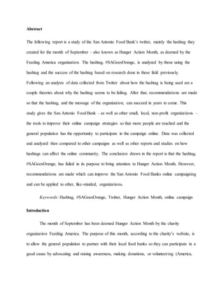 Abstract
The following report is a study of the San Antonio Food Bank’s twitter, mainly the hashtag they
created for the month of September – also known as Hunger Action Month, as deemed by the
Feeding America organization. The hashtag, #SAGoesOrange, is analyzed by those using the
hashtag and the success of the hashtag based on research done in these field previously.
Following an analysis of data collected from Twitter about how the hashtag is being used are a
couple theories about why the hashtag seems to be failing. After that, recommendations are made
so that the hashtag, and the message of the organization, can succeed in years to come. This
study gives the San Antonio Food Bank – as well as other small, local, non-profit organizations –
the tools to improve their online campaign strategies so that more people are reached and the
general population has the opportunity to participate in the campaign online. Data was collected
and analyzed then compared to other campaigns as well as other reports and studies on how
hashtags can affect the online community. The conclusion drawn in the report is that the hashtag,
#SAGoesOrange, has failed in its purpose to bring attention to Hunger Action Month. However,
recommendations are made which can improve the San Antonio Food Banks online campaigning
and can be applied to other, like-minded, organizations.
Keywords: Hashtag, #SAGoesOrange, Twitter, Hunger Action Month, online campaign
Introduction
The month of September has been deemed Hunger Action Month by the charity
organization Feeding America. The purpose of this month, according to the charity’s website, is
to allow the general population to partner with their local food banks so they can participate in a
good cause by advocating and raising awareness, making donations, or volunteering (America,
 