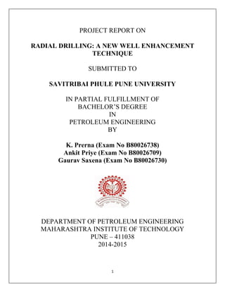 1
PROJECT REPORT ON
RADIAL DRILLING: A NEW WELL ENHANCEMENT
TECHNIQUE
SUBMITTED TO
SAVITRIBAI PHULE PUNE UNIVERSITY
IN PARTIAL FULFILLMENT OF
BACHELOR’S DEGREE
IN
PETROLEUM ENGINEERING
BY
K. Prerna (Exam No B80026738)
Ankit Priye (Exam No B80026709)
Gaurav Saxena (Exam No B80026730)
DEPARTMENT OF PETROLEUM ENGINEERING
MAHARASHTRA INSTITUTE OF TECHNOLOGY
PUNE – 411038
2014-2015
 