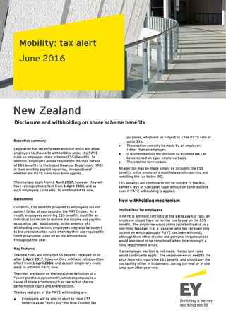Mobility: tax alert
June 2016
New Zealand
Executive summary
Legislation has recently been enacted which will allow
employers to choose to withhold tax under the PAYE
rules on employee share scheme (ESS) benefits. In
addition, employers will be required to disclose details
of ESS benefits to the Inland Revenue Department (IRD)
in their monthly payroll reporting, irrespective of
whether the PAYE rules have been applied.
The changes apply from 1 April 2017, however they will
have retrospective effect from 1 April 2008, and as
such employers could elect to withhold PAYE now.
Background
Currently, ESS benefits provided to employees are not
subject to tax at source under the PAYE rules. As a
result, employees receiving ESS benefits must file an
individual tax return to declare the income and pay the
associated tax. Additionally, in the absence of a
withholding mechanism, employees may also be subject
to the provisional tax rules whereby they are required to
remit provisional taxes on an instalment basis
throughout the year.
Key features
The new rules will apply to ESS benefits received on or
after 1 April 2017, however they will have retrospective
effect from 1 April 2008, and as such employers could
elect to withhold PAYE now.
The rules are based on the legislative definition of a
"share purchase agreement", which encompasses a
range of share schemes such as restricted shares,
performance rights and share options.
The key features of the PAYE withholding are:
► Employers will be able to elect to treat ESS
benefits as an "extra pay" for New Zealand tax
Disclosure and withholding on share scheme benefits
purposes, which will be subject to a flat PAYE rate of
up to 33%.
► The election can only be made by an employer,
rather than an employee.
► It is intended that the decision to withhold tax can
be exercised on a per employee basis.
► The election is revocable.
An election may be made simply by including the ESS
benefits in the employer's monthly payroll reporting and
remitting the tax to the IRD.
ESS benefits will continue to not be subject to the ACC
earner's levy or KiwiSaver superannuation contributions
even if PAYE withholding is applied.
New withholding mechanism
Implications for employees
If PAYE is withheld correctly at the extra pay tax rate, an
employee should have no further tax to pay on the ESS
benefit. The employee would prima facie be treated as a
non-filing taxpayer (i.e. a taxpayer who has received only
income on which adequate PAYE has been withheld),
although their other income and personal circumstances
would also need to be considered when determining if a
filing requirement arises.
If an employer election is not made, the current rules
would continue to apply. The employee would need to file
a tax return to report the ESS benefit, and should pay the
tax liability either in instalments during the year or in one
lump sum after year-end.
 