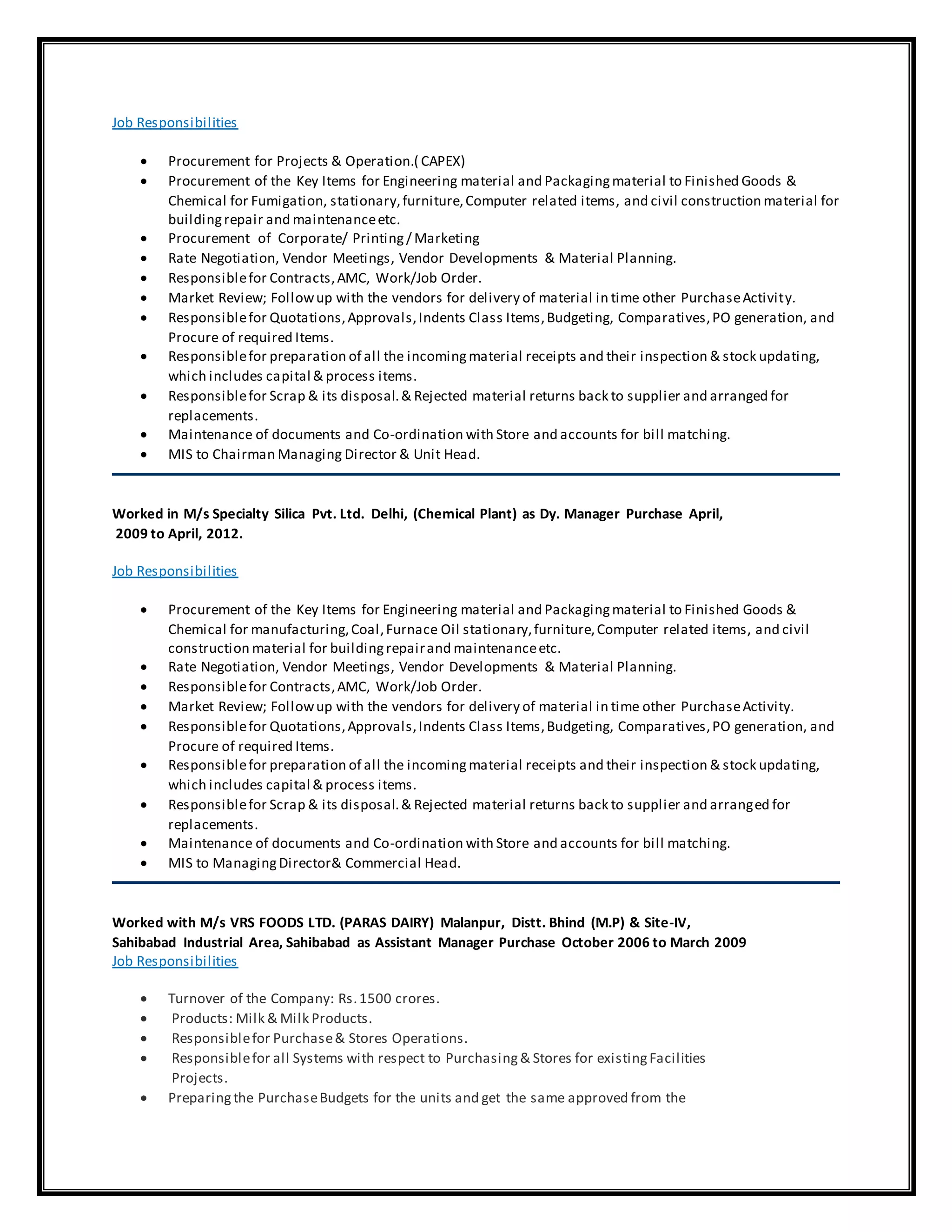 Job Responsibilities
 Procurement for Projects & Operation.( CAPEX)
 Procurement of the Key Items for Engineering material and Packagingmaterial to Finished Goods &
Chemical for Fumigation, stationary,furniture,Computer related items, and civil construction material for
buildingrepair and maintenanceetc.
 Procurement of Corporate/ Printing/ Marketing
 Rate Negotiation, Vendor Meetings, Vendor Developments & Material Planning.
 Responsiblefor Contracts,AMC, Work/Job Order.
 Market Review; Followup with the vendors for delivery of material in time other PurchaseActivity.
 Responsiblefor Quotations,Approvals,Indents Class Items,Budgeting, Comparatives,PO generation, and
Procure of required Items.
 Responsiblefor preparation of all the incomingmaterial receipts and their inspection & stock updating,
which includes capital & process items.
 Responsiblefor Scrap & its disposal.& Rejected material returns back to supplier and arranged for
replacements.
 Maintenance of documents and Co-ordination with Store and accounts for bill matching.
 MIS to Chairman Managing Director & Unit Head.
Worked in M/s Specialty Silica Pvt. Ltd. Delhi, (Chemical Plant) as Dy. Manager Purchase April,
2009 to April, 2012.
Job Responsibilities
 Procurement of the Key Items for Engineering material and Packagingmaterial to Finished Goods &
Chemical for manufacturing,Coal,Furnace Oil stationary,furniture,Computer related items, and civil
construction material for buildingrepairand maintenanceetc.
 Rate Negotiation, Vendor Meetings, Vendor Developments & Material Planning.
 Responsiblefor Contracts,AMC, Work/Job Order.
 Market Review; Followup with the vendors for delivery of material in time other PurchaseActivity.
 Responsiblefor Quotations,Approvals,Indents Class Items,Budgeting, Comparatives,PO generation, and
Procure of required Items.
 Responsiblefor preparation of all the incomingmaterial receipts and their inspection & stock updating,
which includes capital & process items.
 Responsiblefor Scrap & its disposal.& Rejected material returns back to supplier and arranged for
replacements.
 Maintenance of documents and Co-ordination with Store and accounts for bill matching.
 MIS to ManagingDirector& Commercial Head.
Worked with M/s VRS FOODS LTD. (PARAS DAIRY) Malanpur, Distt. Bhind (M.P) & Site-IV,
Sahibabad Industrial Area, Sahibabad as Assistant Manager Purchase October 2006 to March 2009
Job Responsibilities
 Turnover of the Company: Rs.1500 crores.
 Products: Milk & Milk Products.
 Responsiblefor Purchase& Stores Operations.
 Responsiblefor all Systems with respect to Purchasing& Stores for existingFacilities
Projects.
 Preparingthe PurchaseBudgets for the units and get the same approved from the
 