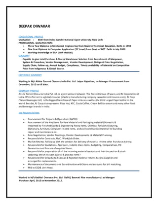DEEPAK DIWAKAR
EDUCATIONAL PROFILE
Graduation : BSW from Indira Gandhi National Open University New Delhi
PROFESSIONAL QUALIFICATION:
 Three Year Diploma in Mechanical Engineering from Board of Technical Education, Delhi in 1998
 One Year Diploma in Computer Application (‘O’ Level) from Govt. of NCT Delhi in July 2003
 Working Knowledge of SAP (MM Module).
SUMMARY
Capable to give total Purchase & Stores Warehouse Solution from Recruitment of Manpower,
System & Procedure, Vendor Management, Vendor Development, Stringent Price Negotiation,
Supply Chain, Follow up, Annual Budget, Compliance, Timely availability of Material on Competitive
Price from Indigenous & Global Source.
EXPERINCE SUMMARY
Working in M/s Alisha Torrent Closures India Pvt. Ltd. Jaipur Rajasthan, as Manager Procurement from
December, 2012 to till date.
COMPANY PROFILE
Alisha TorrentClosures India Pvt.Ltd. is a jointventure between The Torrent Group of Spain,and RJ Corporation of
India.WhileTorrent is a global closures (plastics) manufacturingcompany (www.torrentclosures.com); RJ Corp
(Varun Beverages Ltd.) is the biggest franchiseeof Pepsi in Asia as well as the third largestPepsi bottler in the
world. Besides,RJ Corp also represents Pizza Hut, KFC, Costa Coffee, Cream Bell ice cream and many other food
and beverage brands in India.
Job Responsibilities
 Procurement for Projects & Operation.( CAPEX)
 Procurement of the Key Items for Raw Material and Packagingmaterial (Domestic &
Imported) to Finished Goods & Engineering heavy items, Chemical for Manufacturing,
Stationary,furniture, Computer related items, and civil construction material for building
repair and maintenance etc.
 Rate Negotiation, Vendor Meetings, Vendor Developments & Material Planning.
 Responsiblefor Contracts,AMC, Work/Job Order.
 Market Review; Followup with the vendors for delivery of material in time other Purchase Activity.
 Responsiblefor Quotations,Approvals,Indents Class Items,Budgeting, Comparatives,PO
Generation and Procureof required Items.
 Responsiblefor preparation of all the incomingmaterial receipts and their inspection & stock
Updating, which includes capital & process items?
 Responsiblefor Scrap & its disposal.& Rejected material returns back to supplier and
arranged for replacements.
 Maintenance of documents and Co-ordination with Store and accounts for bill matching.
 MIS to CEO& Unit Head.
Worked in M/s Radikal Overseas Pvt. Ltd. Delhi,( Basmati Rice manufactures) as Manager
Purchase April, 2012 to November 2012.
 