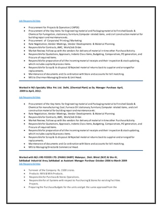 Job Responsibilities
 Procurement for Projects & Operation.( CAPEX)
 Procurement of the Key Items for Engineering material and Packagingmaterial to Finished Goods &
Chemical for Fumigation, stationary,furniture,Computer related items, and civil construction material for
buildingrepair and maintenanceetc.
 Procurement of Corporate/ Printing/ Marketing
 Rate Negotiation, Vendor Meetings, Vendor Developments & Material Planning.
 Responsiblefor Contracts,AMC, Work/Job Order.
 Market Review; Followup with the vendors for delivery of material in time other PurchaseActivity.
 Responsiblefor Quotations,Approvals,Indents Class Items,Budgeting, Comparatives,PO generation, and
Procure of required Items.
 Responsiblefor preparation of all the incomingmaterial receipts and their inspection & stock updating,
which includes capital & process items.
 Responsiblefor Scrap & its disposal.& Rejected material returns back to supplier and arranged for
replacements.
 Maintenance of documents and Co-ordination with Store and accounts for bill matching.
 MIS to Chairman Managing Director & Unit Head.
Worked in M/s Specialty Silica Pvt. Ltd. Delhi, (Chemical Plant) as Dy. Manager Purchase April,
2009 to April, 2012.
Job Responsibilities
 Procurement of the Key Items for Engineering material and Packagingmaterial to Finished Goods &
Chemical for manufacturing,Coal,Furnace Oil stationary,furniture,Computer related items, and civil
construction material for buildingrepairand maintenanceetc.
 Rate Negotiation, Vendor Meetings, Vendor Developments & Material Planning.
 Responsiblefor Contracts,AMC, Work/Job Order.
 Market Review; Followup with the vendors for delivery of material in time other PurchaseActivity.
 Responsiblefor Quotations,Approvals,Indents Class Items,Budgeting, Comparatives,PO generation, and
Procure of required Items.
 Responsiblefor preparation of all the incomingmaterial receipts and their inspection & stock updating,
which includes capital & process items.
 Responsiblefor Scrap & its disposal.& Rejected material returns back to supplier and arranged for
replacements.
 Maintenance of documents and Co-ordination with Store and accounts for bill matching.
 MIS to ManagingDirector& Commercial Head.
Worked with M/s VRS FOODS LTD. (PARAS DAIRY) Malanpur, Distt. Bhind (M.P) & Site-IV,
Sahibabad Industrial Area, Sahibabad as Assistant Manager Purchase October 2006 to March 2009
Job Responsibilities
 Turnover of the Company: Rs.1500 crores.
 Products: Milk & Milk Products.
 Responsiblefor Purchase& Stores Operations.
 Responsiblefor all Systems with respect to Purchasing& Stores for existingFacilities
Projects.
 Preparingthe PurchaseBudgets for the units and get the same approved from the
 