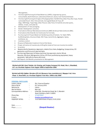 Management.
 Purchasing& Planningof all RawMaterials,CAPEX, ( Engineering spares,
Consumables,Bulk Chemicals,Laboratory Chemicals,Gases,Fuel likeHusk & Diesel.
 Purchasing& Planningof all types of PackagingItems likeMilk Poly,Ghee Poly,Dhai Cups, Paneer
Laminated Pouch, Tetra Pak Laminate, Corrugated Boxes & Trays,KP
Bags, HDPE Bags, Paper Bags,Ghee Poly Jar,Ceka Pack,Tin bulk & consumer packs,
Bottles, Crown, and Label etc.
 Development of new packaging.
 Vendor Development activities.
 Finalization of Annual MaintenanceContracts (AMC) & Annual Rate Contracts (ARC).
 Finalization of Architect& Civil Contractor for Civil Jobs.
 Purchasingof all ProjectMaterials likeBulk quantity of Cement, Tor Steel (TMT),
ScaffoldingItems, Structural Steel, RCC Pipes,Sand, Bricks,Aggregate, Epoxy,
and Stones etc.
 Inventory control.
 Disposal of Redundant materials fromall the Stores.
 Proper utilization of inventory by shiftingthe material from one location to another.
 Scrap Sale.
 Responsiblefor Quotations,Approvals,Indents Class Items,Budgeting, Comparatives,PO
generation and Procureof required Items.
 Purchasingof Sparepart of heavy machines likeseparators,boiler,DGset,
Decantor, RO plant, Refrigeration,Chiller,ETP Plant,earthmoving equipment, heavy
equipment, lightvehicle,heavy vehicleetc.
 MIS Reports and Months presentation to Management.
Worked with M/s Excel Teknika Ltd. (Casting and Forging Company) B.S. Road, Site-1, Ghaziabad,
U.P. as a Purchase Engineer from August 2000 to September 2006.
Worked with M/s Babber Wreckers (P) Ltd. (Recovery Vans manufacturer), Mayapuri Ind. Area
Phase- II, New Delhi, as a Purchase Engineer from Nov. 1998 to July 2000
PERSONAL PARTICULARS
Father’s Name : Shri.SiyaramDiwakar
Date of Birth : 01st January 1976
Nationality : Indian
Marital Status : Married
Correspondence Address : H.No:590, Chanderlok,Street No: 5, Mandoli
Road, Shahdara,Delhi-110093.
Phone Nos. : 9716079947
E-mails : diwakar.paras@gmail.com
PASSPORT DETAIL : G-6718659 Date of Expiry:23.01.2018
Date …………….
Place…………….. (Deepak Diwakar)
 