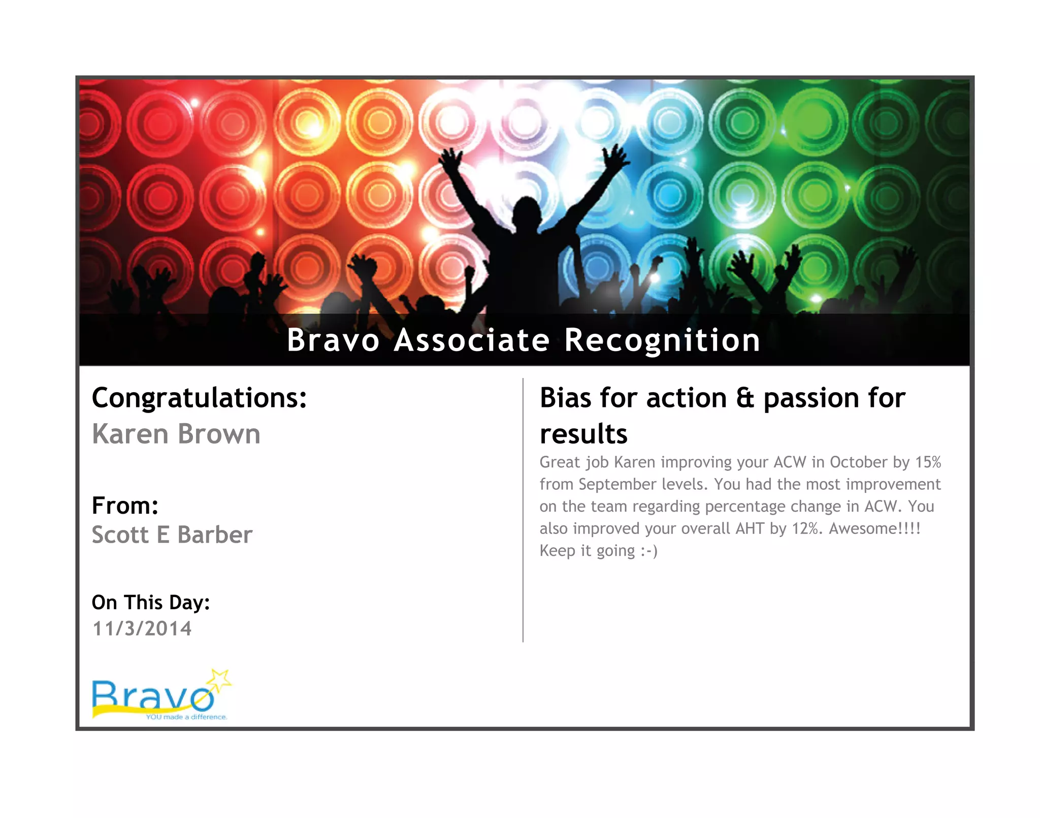 Bravo Associate Recognition
Congratulations:
Karen Brown
From:
Scott E Barber
On This Day:
11/3/2014
Bias for action & passion for
results
Great job Karen improving your ACW in October by 15%
from September levels. You had the most improvement
on the team regarding percentage change in ACW. You
also improved your overall AHT by 12%. Awesome!!!!
Keep it going :-)