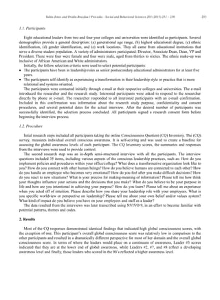 253Valita Jones and Ovidiu Brazdau / Procedia - Social and Behavioral Sciences 203 (2015) 251 – 256
1.1. Participants
Eight educational leaders from two and four year colleges and universities were identified as participants. Several
demographics provide a general description: (a) generational age range, (b) highest educational degree, (c) ethnic
identification, (d) gender identification, and (e) work locations. They all came from educational institutions that
serve a diverse student population. A variety of administrators participated: Director, Associate Dean, Dean, VP and
President. There were four were female and four were male, aged from thirties to sixties. The ethnic make-up was
inclusive of African American and White administrators.
Initially, the follow selection criteria were used to select potential participants:
The participants have been in leadership roles as senior postsecondary educational administrators for at least five
years.
The participants self-identify as experiencing a transformation in their leadership style or practice that is more
relational and systems oriented.
The participants were contacted initially through e-mail at their respective colleges and universities. The e-mail
introduced the researcher and the research study. Interested participants were asked to respond to the researcher
directly by phone or e-mail. The researcher responded to all interested participants with an e-mail confirmation.
Included in this confirmation was information about the research study purpose, confidentiality and consent
procedures, and several potential dates for the actual interview. After the desired number of participants was
successfully identified, the selection process concluded. All participants signed a research consent form before
beginning the interview process
1.2. Procedure
Intial research steps included all participants taking the online Consciousness Quotient (CQ) Inventory. The (CQ)
survey, measures individual overall conscious awareness. It is self-scoring and was used to create a baseline for
assessing the global awareness levels of each participant. The CQ Inventory scores, the summaries and responses
from the interviews were used to provide context.
The second research step was an in-depth semi-structured interview with all the participants. The interview
questions included 35 items, including various aspects of the conscious leadership practices, such as: How do you
implement policies and procedures within your office/college? What does a transformative organization look like to
you? How do you connect with other human beings? How do you believe humans are connected to each other? How
do you handle an employee who becomes very emotional? How do you feel after you make difficult decisions? How
do you react to new situations? What is your process for making-meaning of information? Please tell me how think
your thoughts influence your actions and the decisions that you make? What do you believe to be your purpose in
life and how are you intentional in achieving your purpose? How do you learn? Please tell me about an experience
when you acted off of intuition. Please describe how you share your leadership role with your employees. What is
you specific worldview or perspective on leadership? Please tell me about your own belief and/or values system?
What kind of impact do you believe you have on your employees and staff as a leader?
The data resulted from the interviews was later transcribed using NVIVO 9, in an effort to become familiar with
potential patterns, themes and codes.
2. Results
Most of the CQ responses demonstrated identical findings that indicated high global consciousness scores, with
the exception of one. This participant’s overall global consciousness score was relatively low in comparison to the
other participants and resulted in a dramatically different perspective for most of her domain and the overall global
consciousness score. In terms of where the leaders would place on a continuum of awareness, Leader #3 scores
indicated that they are at the lower end of global awareness, while Leaders #2, #7, and #8 reflect a developing
awareness level and finally, those leaders who scored in the 90’s reflected a higher awareness level.
 
