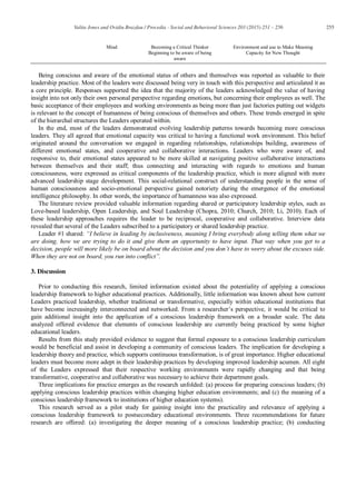 255Valita Jones and Ovidiu Brazdau / Procedia - Social and Behavioral Sciences 203 (2015) 251 – 256
Mind Becoming a Critical Thinker
Beginning to be aware of being
aware
Environment and use to Make Meaning
Capacity for New Thought
Being conscious and aware of the emotional status of others and themselves was reported as valuable to their
leadership practice. Most of the leaders were discussed being very in touch with this perspective and articulated it as
a core principle. Responses supported the idea that the majority of the leaders acknowledged the value of having
insight into not only their own personal perspective regarding emotions, but concerning their employees as well. The
basic acceptance of their employees and working environments as being more than just factories putting out widgets
is relevant to the concept of humanness of being conscious of themselves and others. These trends emerged in spite
of the hierarchal structures the Leaders operated within.
In the end, most of the leaders demonstrated evolving leadership patterns towards becoming more conscious
leaders. They all agreed that emotional capacity was critical to having a functional work environment. This belief
originated around the conversation we engaged in regarding relationships, relationships building, awareness of
different emotional states, and cooperative and collaborative interactions. Leaders who were aware of, and
responsive to, their emotional states appeared to be more skilled at navigating positive collaborative interactions
between themselves and their staff; thus connecting and interacting with regards to emotions and human
consciousness, were expressed as critical components of the leadership practice, which is more aligned with more
advanced leadership stage development. This social-relational construct of understanding people in the sense of
human consciousness and socio-emotional perspective gained notoriety during the emergence of the emotional
intelligence philosophy. In other words, the importance of humanness was also expressed.
The literature review provided valuable information regarding shared or participatory leadership styles, such as
Love-based leadership, Open Leadership, and Soul Leadership (Chopra, 2010; Church, 2010; Li, 2010). Each of
these leadership approaches requires the leader to be reciprocal, cooperative and collaborative. Interview data
revealed that several of the Leaders subscribed to a participatory or shared leadership practice.
Leader #1 shared: “I believe in leading by inclusiveness, meaning I bring everybody along telling them what we
are doing, how we are trying to do it and give them an opportunity to have input. That way when you get to a
decision, people will more likely be on board about the decision and you don’t have to worry about the excuses side.
When they are not on board, you run into conflict”.
3. Discussion
Prior to conducting this research, limited information existed about the potentiality of applying a conscious
leadership framework to higher educational practices. Additionally, little information was known about how current
Leaders practiced leadership, whether traditional or transformative, especially within educational institutions that
have become increasingly interconnected and networked. From a researcher’s perspective, it would be critical to
gain additional insight into the application of a conscious leadership framework on a broader scale. The data
analyzed offered evidence that elements of conscious leadership are currently being practiced by some higher
educational leaders.
Results from this study provided evidence to suggest that formal exposure to a conscious leadership curriculum
would be beneficial and assist in developing a community of conscious leaders. The implication for developing a
leadership theory and practice, which supports continuous transformation, is of great importance. Higher educational
leaders must become more adept in their leadership practices by developing improved leadership acumen. All eight
of the Leaders expressed that their respective working environments were rapidly changing and that being
transformative, cooperative and collaborative was necessary to achieve their department goals.
Three implications for practice emerges as the research unfolded: (a) process for preparing conscious leaders; (b)
applying conscious leadership practices within changing higher education environments; and (c) the meaning of a
conscious leadership framework to institutions of higher education systems).
This research served as a pilot study for gaining insight into the practicality and relevance of applying a
conscious leadership framework to postsecondary educational environments. Three recommendations for future
research are offered: (a) investigating the deeper meaning of a conscious leadership practice; (b) conducting
 