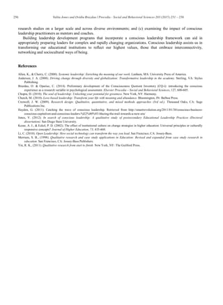 256 Valita Jones and Ovidiu Brazdau / Procedia - Social and Behavioral Sciences 203 (2015) 251 – 256
research studies on a larger scale and across diverse environments; and (c) examining the impact of conscious
leadership practitioners as mentors and coaches.
Building leadership development programs that incorporate a conscious leadership framework can aid in
appropriately preparing leaders for complex and rapidly changing organizations. Conscious leadership assists us in
transforming our educational institutions to reflect our highest values, those that embrace interconnectivity,
networking and sociocultural ways of being.
References
Allen, K., & Cherry, C. (2000). Systemic leadership: Enriching the meaning of our work. Lanham, MA: University Press of America.
Anderson, J. A. (2008). Driving change through diversity and globalization: Transformative leadership in the academy. Sterling, VA: Stylus
Publishing.
Brazdau, O. & Opariuc, C. (2014). Preliminary development of the Consciousness Quotient Inventory (CQ-i): introducing the conscious
experience as a research variable in psychological assessment. Elsevier Procedia – Social and Behavioral Sciences, 127, 600-605.
Chopra, D. (2010). The soul of leadership: Unlocking your potential for greatness. New York, NY: Harmony.
Church, M. (2010). Love-based leadership: Transform your life with meaning and abundance. Bloomington, IN: Balboa Press.
Creswell, J. W. (2009). Research design: Qualitative, quantitative, and mixed methods approaches (3rd ed.). Thousand Oaks, CA: Sage
Publications Inc.
Hayden, G. (2011). Catching the wave of conscious leadership. Retrieved from http://smartrevolution.org/2011/01/30/conscious-business-
conscious-capitalism-and-conscious-leaders-%E2%80%93-blazing-the-trail-towards-a-new-era/
Jones, V. (2012). In search of conscious leadership: A qualitative study of postsecondary Educational Leadership Practices (Doctoral
dissertation). San Diego State University.
Kezar, A. J., & Eckel, P. D. (2002). The effect of institutional culture on change strategies in higher education: Universal principles or culturally
responsive concepts? Journal of Higher Education, 73, 435-460.
Li, C. (2010). Open Leadership: How social technology can transform the way you lead. San Francisco, CA: Jossey-Bass.
Merriam, S. B., (1998). Qualitative research and case study applications in Education: Revised and expanded from case study research in
education. San Francisco, CA: Jossey-Bass Publishers.
Yin, R. K., (2011). Qualitative research from start to finish. New York, NY: The Guilford Press.
 