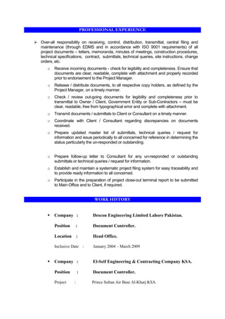 PROFESSIONAL EXPERIENCE
 Over-all responsibility on receiving, control, distribution, transmittal, central filing and
maintenance (through EDMS and in accordance with ISO 9001 requirements) of all
project documents – letters, memoranda, minutes of meetings, construction procedures,
technical specifications, contract, submittals, technical queries, site instructions, change
orders, etc.
o Receive incoming documents - check for legibility and completeness. Ensure that
documents are clear, readable, complete with attachment and properly recorded
prior to endorsement to the Project Manager.
o Release / distribute documents, to all respective copy holders, as defined by the
Project Manager, on a timely manner.
o Check / review out-going documents for legibility and completeness prior to
transmittal to Owner / Client, Government Entity or Sub-Contractors – must be
clear, readable, free from typographical error and complete with attachment.
o Transmit documents / submittals to Client or Consultant on a timely manner.
o Coordinate with Client / Consultant regarding discrepancies on documents
received.
o Prepare updated master list of submittals, technical queries / request for
information and issue periodically to all concerned for reference in determining the
status particularly the un-responded or outstanding.
o Prepare follow-up letter to Consultant for any un-responded or outstanding
submittals or technical queries / request for information.
o Establish and maintain a systematic project filing system for easy traceability and
to provide ready information to all concerned.
o Participate in the preparation of project close-out terminal report to be submitted
to Main Office and to Client, if required.
WORK HISTORY
 Company : Descon Engineering Limited Lahore Pakistan.
Position : Document Controller.
Location : Head Office.
Inclusive Date : January 2004 – March 2009
 Company : El-Seif Engineering & Contracting Company KSA.
Position : Document Controller.
Project : Prince Sultan Air Base Al-Kharj KSA.
 