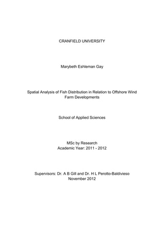 CRANFIELD UNIVERSITY
Marybeth Eshleman Gay
Spatial Analysis of Fish Distribution in Relation to Offshore Wind
Farm Developments
School of Applied Sciences
MSc by Research
Academic Year: 2011 - 2012
Supervisors: Dr. A B Gill and Dr. H L Perotto-Baldivieso
November 2012
 