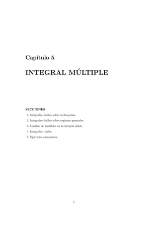 Cap´ıtulo 5
INTEGRAL M ´ULTIPLE
SECCIONES
1. Integrales dobles sobre rect´angulos.
2. Integrales dobles sobre regiones generales.
3. Cambio de variables en la integral doble.
4. Integrales triples.
5. Ejercicios propuestos.
1
 