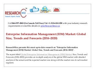 Call 866-997-4948 (Us-Canada Toll Free) Tel: +1-518-618-1030 with your industry research
requirements or email the details on sales@researchmoz.us
Enterprise Information Management (EIM) Market: Global
Size, Trends and Forecasts (2016-2020)
ResearchMoz presents this most up-to-date research on "Enterprise Information
Management (EIM) Market: Global Size, Trends and Forecasts (2016-2020)".
The report titled Global Enterprise Information Management (EIM) Market: Size, Trends and
Forecasts (2016-2020) provides an in-depth analysis of the global EIM market with detailed
analysis of the actual and the expected market size along with the market size of each market
segment.
 