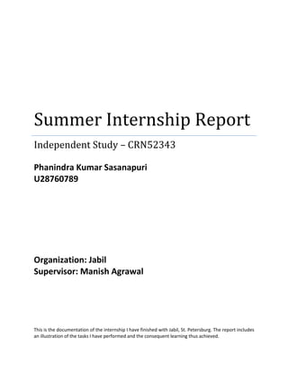 Summer Internship Report
Independent Study – CRN52343
Phanindra Kumar Sasanapuri
U28760789
Organization: Jabil
Supervisor: Manish Agrawal
This is the documentation of the internship I have finished with Jabil, St. Petersburg. The report includes
an illustration of the tasks I have performed and the consequent learning thus achieved.
 