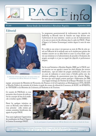 N0
040 Septembre 2008
Projet d’Appui à la Gestion Economique
PAGE
PAGEinfo
Revue finale des Initiatives à Résultats Rapides
Promouvoir les réformes économiques
Projet d’Appui à la Gestion Economique (PAGE) • Immeuble SOCAR • Boulevard de l’Indépendance
B.P : 1590 Bujumbura-Burundi • Tél : (00 257 ) 22 24 95 95 • Fax : (00 257) 22 24 95 92 • e-mail : page@page.bi, www.page.bi
Editorial
Le programme gouvernemental de renforcement des capacités du
leadership au Burundi vient de franchir une étape décisive avec
l’achèvement de onze initiatives menées au sein de l’administration
et la mise en œuvre de dix réformes dans le cadre du PAGE ( Projet
d’Appui à la Gestion Economique) initiées depuis le mois de mars
2008.
Il y a déjà eu une revue à mi-parcours au mois de mai de cette an-
née sur l’efficacité de la méthode axée sur le résultat pour générer des
résultats concrets sur un délai limité et court. La revue finale a per-
mis aux initiateurs et à l’administration de procéder à l’évaluation des
progrès accomplis à ce jour au regard des objectifs et performances
adoptés.
Sur les neuf Initiatives à Résultats Rapides (IRR) que le PAGE avai-
ent inscrites sur son agenda à travers les chefs d’équipe des services
bénéficiaires, sept ont réalisé des progrès satisfaisants, d’autres sont
en cours de réalisation et seront mises à l’échelle parfois avec des
décisions politiques du gouvernement pour être achevées. Rappe-
lez-vous que neuf équipes avaient participé à l’élaboration des IRR
sous l’appui technique de l’Institut de la Banque Mondiale. Les neuf
équipes provenaient du Ministère de l’Economie, des Finances et de la Coopération au Développement (TVA, SIGEFI
et Marchés Publics), du ministère de la Justice et garde des sceaux, du tribunal de Commerce, du SCEP, du SP/REFES,
de l’ISTEEBU et du Ministère du Commerce, de l’Industrie et du Tourisme.
Ce numéro de PAGEinfo va vous
permettre chers lecteurs de redécou-
vrir les concepts de base de la méth-
ode à résultats rapides (MRR).
Parmi les quelques initiatives en
cours au Burundi, votre bulletin va
vous présenter celles initiées par
certains ministères bénéficiaires des
appuis du projet PAGE.
Vous aurez également l’appréciation
du coordinateur du Projet d’Appui à
la Gestion Economique PAGE . Vue des participants à la présentation de l’IRR du Ministère de la Justice et Garde des Sceaux
Le Directeur Général des Recettes ouvrant la séance de
présentation des IRR du ministère des Finances
 