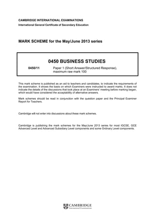 CAMBRIDGE INTERNATIONAL EXAMINATIONS
International General Certificate of Secondary Education
MARK SCHEME for the May/June 2013 series
0450 BUSINESS STUDIES
0450/11 Paper 1 (Short Answer/Structured Response),
maximum raw mark 100
This mark scheme is published as an aid to teachers and candidates, to indicate the requirements of
the examination. It shows the basis on which Examiners were instructed to award marks. It does not
indicate the details of the discussions that took place at an Examiners’ meeting before marking began,
which would have considered the acceptability of alternative answers.
Mark schemes should be read in conjunction with the question paper and the Principal Examiner
Report for Teachers.
Cambridge will not enter into discussions about these mark schemes.
Cambridge is publishing the mark schemes for the May/June 2013 series for most IGCSE, GCE
Advanced Level and Advanced Subsidiary Level components and some Ordinary Level components.
 