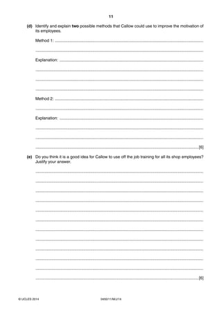 11
0450/11/M/J/14© UCLES 2014
(d) Identify and explain two possible methods that Callow could use to improve the motivation of
its employees.
Method 1: ..................................................................................................................................
...................................................................................................................................................
Explanation: ..............................................................................................................................
...................................................................................................................................................
...................................................................................................................................................
...................................................................................................................................................
Method 2: ..................................................................................................................................
...................................................................................................................................................
Explanation: ..............................................................................................................................
...................................................................................................................................................
...................................................................................................................................................
...............................................................................................................................................[6]
(e) Do you think it is a good idea for Callow to use off the job training for all its shop employees?
Justify your answer.
...................................................................................................................................................
...................................................................................................................................................
...................................................................................................................................................
...................................................................................................................................................
...................................................................................................................................................
...................................................................................................................................................
...................................................................................................................................................
...................................................................................................................................................
...................................................................................................................................................
...................................................................................................................................................
...................................................................................................................................................
...............................................................................................................................................[6]
 