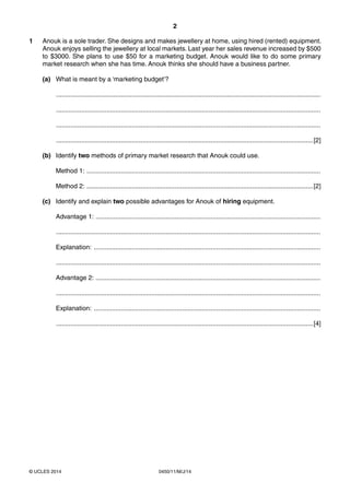 2
0450/11/M/J/14© UCLES 2014
1 Anouk is a sole trader. She designs and makes jewellery at home, using hired (rented) equipment.
Anouk enjoys selling the jewellery at local markets. Last year her sales revenue increased by $500
to $3000. She plans to use $50 for a marketing budget. Anouk would like to do some primary
market research when she has time. Anouk thinks she should have a business partner.
(a) What is meant by a ‘marketing budget’?
...................................................................................................................................................
...................................................................................................................................................
...................................................................................................................................................
...............................................................................................................................................[2]
(b) Identify two methods of primary market research that Anouk could use.
Method 1: ..................................................................................................................................
Method 2: ..............................................................................................................................[2]
(c) Identify and explain two possible advantages for Anouk of hiring equipment.
Advantage 1: .............................................................................................................................
...................................................................................................................................................
Explanation: ..............................................................................................................................
...................................................................................................................................................
Advantage 2: .............................................................................................................................
...................................................................................................................................................
Explanation: ..............................................................................................................................
...............................................................................................................................................[4]
 