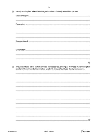 3
0450/11/M/J/14© UCLES 2014 [Turn over
(d) Identify and explain two disadvantages to Anouk of having a business partner.
Disadvantage 1: ........................................................................................................................
...................................................................................................................................................
Explanation: ..............................................................................................................................
...................................................................................................................................................
...................................................................................................................................................
...................................................................................................................................................
Disadvantage 2: ........................................................................................................................
...................................................................................................................................................
Explanation: ..............................................................................................................................
...................................................................................................................................................
...................................................................................................................................................
...............................................................................................................................................[6]
(e) Anouk could use either leaflets or local newspaper advertising as methods of promoting her
jewellery. Recommend which method you think Anouk should use. Justify your answer.
...................................................................................................................................................
...................................................................................................................................................
...................................................................................................................................................
...................................................................................................................................................
...................................................................................................................................................
...................................................................................................................................................
...................................................................................................................................................
...................................................................................................................................................
...................................................................................................................................................
...................................................................................................................................................
...................................................................................................................................................
...............................................................................................................................................[6]
 
