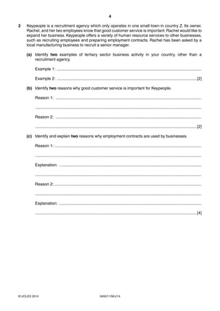 4
0450/11/M/J/14© UCLES 2014
2 Keypeople is a recruitment agency which only operates in one small town in country Z. Its owner,
Rachel, and her two employees know that good customer service is important. Rachel would like to
expand her business. Keypeople offers a variety of human resource services to other businesses,
such as recruiting employees and preparing employment contracts. Rachel has been asked by a
local manufacturing business to recruit a senior manager.
(a) Identify two examples of tertiary sector business activity in your country, other than a
recruitment agency.
Example 1: ................................................................................................................................
Example 2: ............................................................................................................................[2]
(b) Identify two reasons why good customer service is important for Keypeople.
Reason 1: .................................................................................................................................
...................................................................................................................................................
Reason 2: .................................................................................................................................
...............................................................................................................................................[2]
(c) Identify and explain two reasons why employment contracts are used by businesses.
Reason 1: ..................................................................................................................................
...................................................................................................................................................
Explanation: ..............................................................................................................................
...................................................................................................................................................
Reason 2: ..................................................................................................................................
...................................................................................................................................................
Explanation: ..............................................................................................................................
...............................................................................................................................................[4]
 