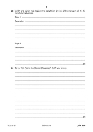 5
0450/11/M/J/14© UCLES 2014 [Turn over
(d) Identify and explain two stages in the recruitment process of the manager’s job for the
manufacturing business.
Stage 1: ....................................................................................................................................
Explanation: ..............................................................................................................................
...................................................................................................................................................
...................................................................................................................................................
...................................................................................................................................................
...................................................................................................................................................
Stage 2: ....................................................................................................................................
Explanation: ..............................................................................................................................
...................................................................................................................................................
...................................................................................................................................................
...................................................................................................................................................
...............................................................................................................................................[6]
(e) Do you think Rachel should expand Keypeople? Justify your answer.
...................................................................................................................................................
...................................................................................................................................................
...................................................................................................................................................
...................................................................................................................................................
...................................................................................................................................................
...................................................................................................................................................
...................................................................................................................................................
...................................................................................................................................................
...................................................................................................................................................
...................................................................................................................................................
...................................................................................................................................................
...............................................................................................................................................[6]
 