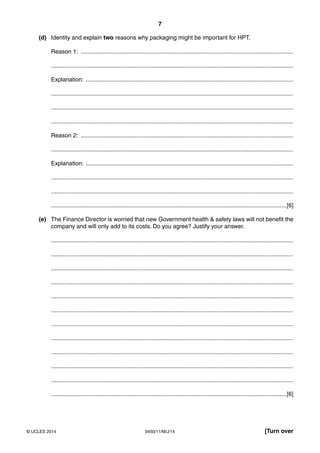 7
0450/11/M/J/14© UCLES 2014 [Turn over
(d) Identity and explain two reasons why packaging might be important for HPT.
Reason 1: .................................................................................................................................
...................................................................................................................................................
Explanation: ..............................................................................................................................
...................................................................................................................................................
...................................................................................................................................................
...................................................................................................................................................
Reason 2: .................................................................................................................................
...................................................................................................................................................
Explanation: ..............................................................................................................................
...................................................................................................................................................
...................................................................................................................................................
...............................................................................................................................................[6]
(e) The Finance Director is worried that new Government health & safety laws will not benefit the
company and will only add to its costs. Do you agree? Justify your answer.
...................................................................................................................................................
...................................................................................................................................................
...................................................................................................................................................
...................................................................................................................................................
...................................................................................................................................................
...................................................................................................................................................
...................................................................................................................................................
...................................................................................................................................................
...................................................................................................................................................
...................................................................................................................................................
...................................................................................................................................................
...............................................................................................................................................[6]
 