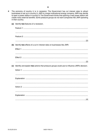 8
0450/11/M/J/14© UCLES 2014
4 The economy of country U is in recession. The Government has cut interest rates to attract
businesses to set up in country U. JWR is a large multinational energy company. JWR may decide
to open a power station in country U.The Government thinks that opening a new power station will
create many external benefits. Some pressure groups do not want companies like JWR operating
in their country.
(a) Identify two features of a recession.
Feature 1: ..................................................................................................................................
...................................................................................................................................................
Feature 2: ..................................................................................................................................
...............................................................................................................................................[2]
(b) Identify two effects of a cut in interest rates on businesses like JWR.
Effect 1: .....................................................................................................................................
...................................................................................................................................................
Effect 2: .....................................................................................................................................
...............................................................................................................................................[2]
(c) Identify and explain two actions that pressure groups could use to influence JWR’s decision.
Action 1: ....................................................................................................................................
...................................................................................................................................................
Explanation: ..............................................................................................................................
...................................................................................................................................................
Action 2: ....................................................................................................................................
...................................................................................................................................................
Explanation: ..............................................................................................................................
...............................................................................................................................................[4]
 