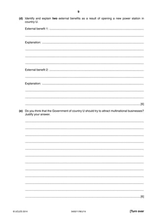 9
0450/11/M/J/14© UCLES 2014 [Turn over
(d) Identify and explain two external benefits as a result of opening a new power station in
country U.
External benefit 1: .....................................................................................................................
...................................................................................................................................................
Explanation: ..............................................................................................................................
...................................................................................................................................................
...................................................................................................................................................
...................................................................................................................................................
External benefit 2: .....................................................................................................................
...................................................................................................................................................
Explanation: ..............................................................................................................................
...................................................................................................................................................
...................................................................................................................................................
...............................................................................................................................................[6]
(e) Do you think that the Government of country U should try to attract multinational businesses?
Justify your answer.
...................................................................................................................................................
...................................................................................................................................................
...................................................................................................................................................
...................................................................................................................................................
...................................................................................................................................................
...................................................................................................................................................
...................................................................................................................................................
...................................................................................................................................................
...................................................................................................................................................
...................................................................................................................................................
...................................................................................................................................................
...............................................................................................................................................[6]
 