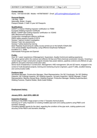 JEFFREY CARTWRIGHT CURRICULUM VITAE Page 1 of 6
Contact details
Home : +441429 551280 : Mobile: +447867560507 : Email jeff.cartwrightneca@gmail.com
Personal Details:
13th May, 1959
Nationality: British / English
Passport Details: 2 Valid 10 year UK Passports
Qualifications
CSWIP 3.2 Senior Welding Inspector certification no 70964
European Welding Inspector Certificate
BGAS / CSWIP Site Coating Inspector certification no 103440
HNC Mechanical Engineering
Construction management diploma certificate
EMSS safety passport Expires 01/2019
Subsea 7 taproot incident investigation
Subsea 7 task risk assessments
Subsea 7 safety leadership training
Dean Rippetoe Supervising for safety course carried out on the behalf of Shell USA
Time served Welder Apprenticeship, Laing Offshore Graythorpe Hartlepool
Excellent I.C.T. Skills
Intermediate Portuguese and Spanish
Profile:
Over 30 + years’ experience of Management, Supervision, Quality Control and welding experience.
The above gained within the onshore and offshore Oil Gas and Petro-chemical construction Industry. Covering a
varied range of major construction projects includes Gas power stations, pipelines onshore and offshore oil, gas
platforms and petro-chemical construction sites.
Senior level of leadership in Construction, Management, HSE management, QA and QC teams, engaged in the
control of multi-disciplined projects, training and mentoring of junior engineers, good IT skills, excellent liaising
and communication skills
Positions Held
Spoolbase Manager, Construction Manager, Client Representative, Snr QC Coordinator, Snr QC Welding
Inspector, QC Coatings Inspector, QC Welding inspector, 3rd party Inspection, QA/QC Manager, Project
Representative, Mainline Spread Bose, Welding Engineer, Production Manager, Welding Superintendent,
Welding Foreman, Pipeline Welder, Multi-Coded Welder.
Employment history
January 2016 – April 2016, ABB UK
Inspection Engineer
Working on the SABIC triage project on their 3 Teesside chemical plants
Carrying out 3rd
party inspection on existing installed pipe work and coating systems using P&ID’s and
Isometric drawings,
Compiling detailed reports for the client, regarding the condition of the pipe work, coating systems and
accuracy of the P&ID’s and Isometric drawings.
 