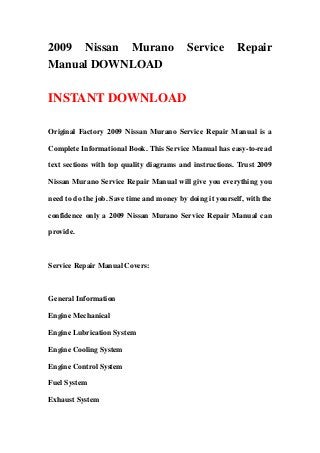2009 Nissan Murano Service Repair
Manual DOWNLOAD
INSTANT DOWNLOAD
Original Factory 2009 Nissan Murano Service Repair Manual is a
Complete Informational Book. This Service Manual has easy-to-read
text sections with top quality diagrams and instructions. Trust 2009
Nissan Murano Service Repair Manual will give you everything you
need to do the job. Save time and money by doing it yourself, with the
confidence only a 2009 Nissan Murano Service Repair Manual can
provide.
Service Repair Manual Covers:
General Information
Engine Mechanical
Engine Lubrication System
Engine Cooling System
Engine Control System
Fuel System
Exhaust System
 