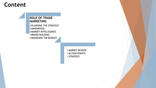 Content
ROLE OF TRADE
MARKETING
•PLANNING THE STRATEGY
•INNOVATION
•MARKET INTELLIGENCE
•BRAND BUILDING
•MANAGING TMI BUDGET
• MARKET REVIEW
• ACTION POINTS
• STRATEGY
 