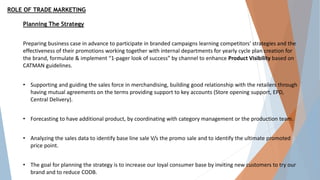 ROLE OF TRADE MARKETING
Planning The Strategy
Preparing business case in advance to participate in branded campaigns learning competitors' strategies and the
effectiveness of their promotions working together with internal departments for yearly cycle plan creation for
the brand, formulate & implement “1-pager look of success” by channel to enhance Product Visibility based on
CATMAN guidelines.
• Supporting and guiding the sales force in merchandising, building good relationship with the retailers through
having mutual agreements on the terms providing support to key accounts (Store opening support, EPD,
Central Delivery).
• Forecasting to have additional product, by coordinating with category management or the production team.
• Analyzing the sales data to identify base line sale V/s the promo sale and to identify the ultimate promoted
price point.
• The goal for planning the strategy is to increase our loyal consumer base by inviting new customers to try our
brand and to reduce CODB.
 