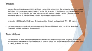Innovation
• Instead of repeating same promotions and copy competitive promotions, plan innovative strategies engage
and target shoppers through development of interactive programs to compliment / supplement the existing
products or SKU’s e.g. one plus one free, coupon / Scratch n win placement through coordination with
marketing agencies to achieve greater success in growing sustained volume.
• Innovative POSM tools for the brands, Brand recognition through participation in ATL / BTL events.
• The ultimate goal is to increase consumer takeaway after the promotion ends, this occurs when new
customers become committed loyal shoppers.
Market Intelligence
• The promotion or trade plan should have a well-defined and understood purpose, designing promotions
around opportunities to build your brand such as product demos and important causes (Mother’s Day, back-
to-school, National Day etc.).
 
