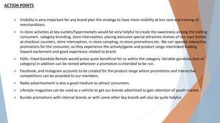 ACTION POINTS
 Visibility is very important for any brand plan the strategy to have more visibility at less cost and training of
merchandisers.
 In-store activities at key outlets/hypermarkets would be very helpful to create the awareness among the visiting
consumers. category branding, store interception, placing exclusive special attractive shelves of our own brands
at checkout counters, store interception, in-store sampling, in-store promotions etc. We can operate interactive
promotions for the consumer, so they experience the activity/game and product range interlinked leading
toward excitement and good experience related to brand.
 FGRs: Fixed Gondola Rentals would prove quite beneficial for us within the category. Variable gondolas (out of
category) in addition can be rented wherever a promotion is intended to be run.
 Facebook, and Instagram accounts to be created for the product range where promotions and interactive
competitions can be provided to our members.
 Radio advertisement is also a good medium to attract consumers.
 Lifestyle magazines can be used as a vehicle to get our brands advertised to gain attention of youth market.
 Bundle promotions with internal brands or with some other key brands will also be quite helpful.
 