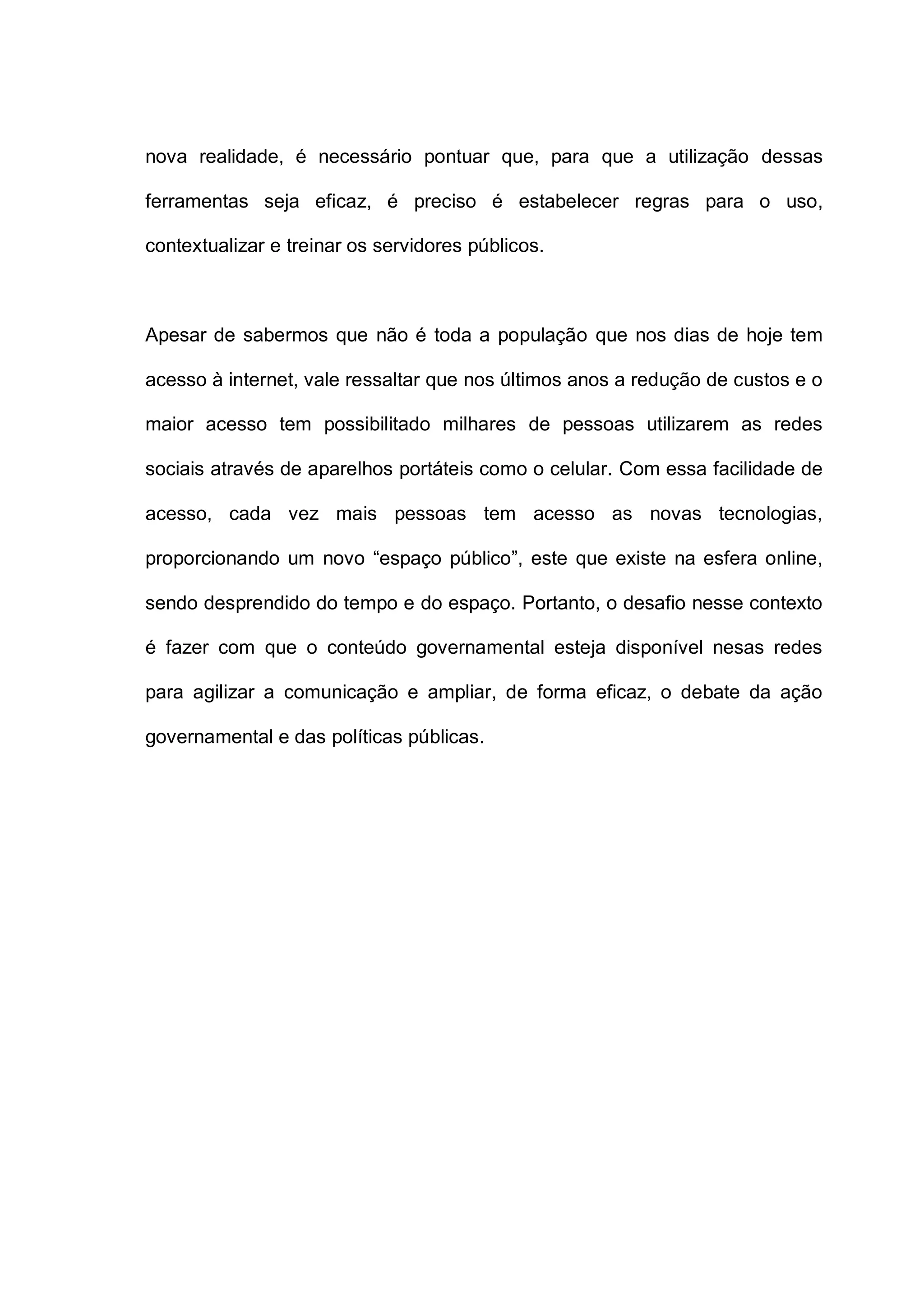 nova realidade, é necessário pontuar que, para que a utilização dessas
ferramentas seja eficaz, é preciso é estabelecer regras para o uso,
contextualizar e treinar os servidores públicos.
Apesar de sabermos que não é toda a população que nos dias de hoje tem
acesso à internet, vale ressaltar que nos últimos anos a redução de custos e o
maior acesso tem possibilitado milhares de pessoas utilizarem as redes
sociais através de aparelhos portáteis como o celular. Com essa facilidade de
acesso, cada vez mais pessoas tem acesso as novas tecnologias,
proporcionando um novo “espaço público”, este que existe na esfera online,
sendo desprendido do tempo e do espaço. Portanto, o desafio nesse contexto
é fazer com que o conteúdo governamental esteja disponível nesas redes
para agilizar a comunicação e ampliar, de forma eficaz, o debate da ação
governamental e das políticas públicas.
 