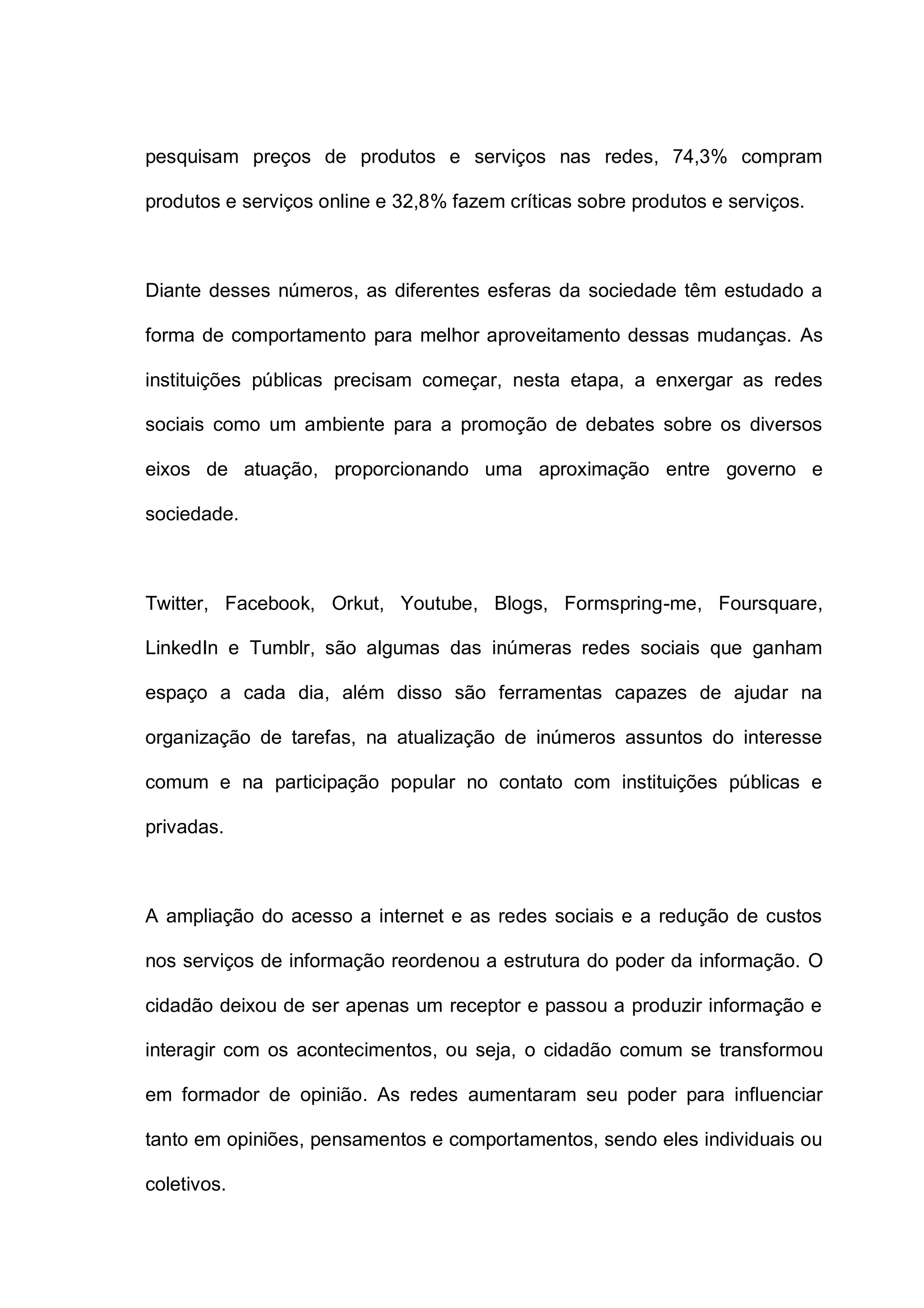 pesquisam preços de produtos e serviços nas redes, 74,3% compram
produtos e serviços online e 32,8% fazem críticas sobre produtos e serviços.
Diante desses números, as diferentes esferas da sociedade têm estudado a
forma de comportamento para melhor aproveitamento dessas mudanças. As
instituições públicas precisam começar, nesta etapa, a enxergar as redes
sociais como um ambiente para a promoção de debates sobre os diversos
eixos de atuação, proporcionando uma aproximação entre governo e
sociedade.
Twitter, Facebook, Orkut, Youtube, Blogs, Formspring-me, Foursquare,
LinkedIn e Tumblr, são algumas das inúmeras redes sociais que ganham
espaço a cada dia, além disso são ferramentas capazes de ajudar na
organização de tarefas, na atualização de inúmeros assuntos do interesse
comum e na participação popular no contato com instituições públicas e
privadas.
A ampliação do acesso a internet e as redes sociais e a redução de custos
nos serviços de informação reordenou a estrutura do poder da informação. O
cidadão deixou de ser apenas um receptor e passou a produzir informação e
interagir com os acontecimentos, ou seja, o cidadão comum se transformou
em formador de opinião. As redes aumentaram seu poder para influenciar
tanto em opiniões, pensamentos e comportamentos, sendo eles individuais ou
coletivos.
 