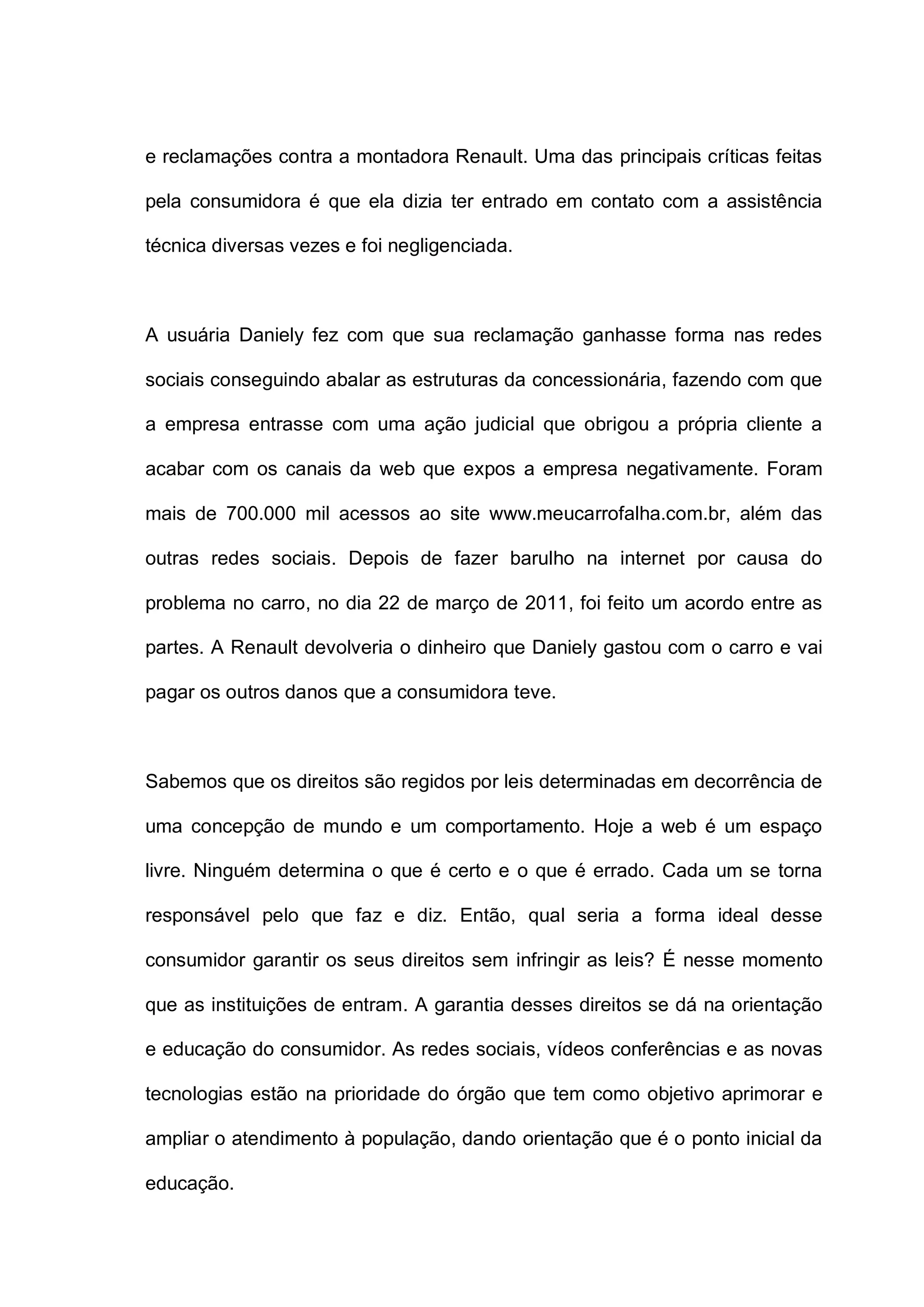 e reclamações contra a montadora Renault. Uma das principais críticas feitas
pela consumidora é que ela dizia ter entrado em contato com a assistência
técnica diversas vezes e foi negligenciada.
A usuária Daniely fez com que sua reclamação ganhasse forma nas redes
sociais conseguindo abalar as estruturas da concessionária, fazendo com que
a empresa entrasse com uma ação judicial que obrigou a própria cliente a
acabar com os canais da web que expos a empresa negativamente. Foram
mais de 700.000 mil acessos ao site www.meucarrofalha.com.br, além das
outras redes sociais. Depois de fazer barulho na internet por causa do
problema no carro, no dia 22 de março de 2011, foi feito um acordo entre as
partes. A Renault devolveria o dinheiro que Daniely gastou com o carro e vai
pagar os outros danos que a consumidora teve.
Sabemos que os direitos são regidos por leis determinadas em decorrência de
uma concepção de mundo e um comportamento. Hoje a web é um espaço
livre. Ninguém determina o que é certo e o que é errado. Cada um se torna
responsável pelo que faz e diz. Então, qual seria a forma ideal desse
consumidor garantir os seus direitos sem infringir as leis? É nesse momento
que as instituições de entram. A garantia desses direitos se dá na orientação
e educação do consumidor. As redes sociais, vídeos conferências e as novas
tecnologias estão na prioridade do órgão que tem como objetivo aprimorar e
ampliar o atendimento à população, dando orientação que é o ponto inicial da
educação.
 