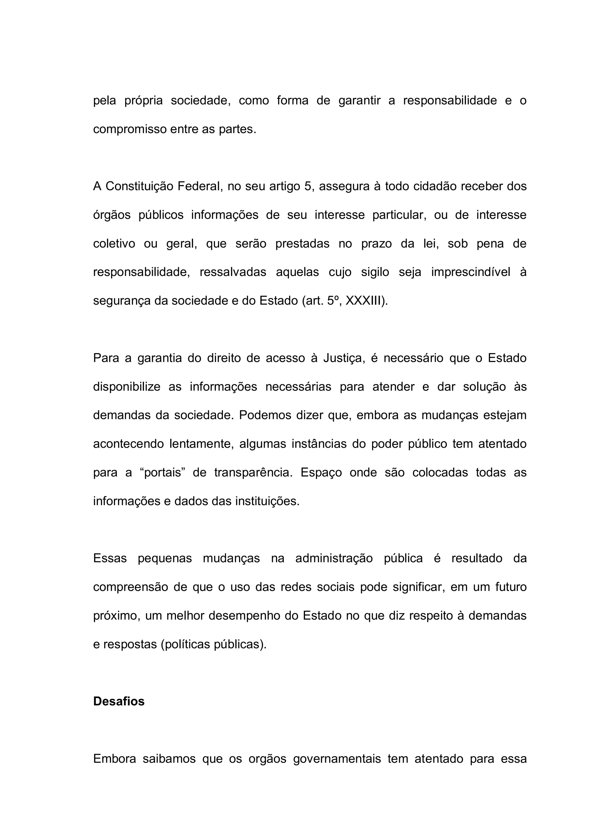 pela própria sociedade, como forma de garantir a responsabilidade e o
compromisso entre as partes.
A Constituição Federal, no seu artigo 5, assegura à todo cidadão receber dos
órgãos públicos informações de seu interesse particular, ou de interesse
coletivo ou geral, que serão prestadas no prazo da lei, sob pena de
responsabilidade, ressalvadas aquelas cujo sigilo seja imprescindível à
segurança da sociedade e do Estado (art. 5º, XXXIII).
Para a garantia do direito de acesso à Justiça, é necessário que o Estado
disponibilize as informações necessárias para atender e dar solução às
demandas da sociedade. Podemos dizer que, embora as mudanças estejam
acontecendo lentamente, algumas instâncias do poder público tem atentado
para a “portais” de transparência. Espaço onde são colocadas todas as
informações e dados das instituições.
Essas pequenas mudanças na administração pública é resultado da
compreensão de que o uso das redes sociais pode significar, em um futuro
próximo, um melhor desempenho do Estado no que diz respeito à demandas
e respostas (políticas públicas).
Desafios
Embora saibamos que os orgãos governamentais tem atentado para essa
 