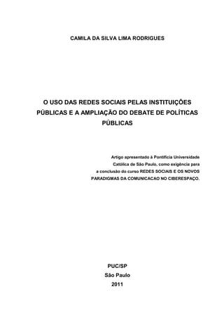 CAMILA DA SILVA LIMA RODRIGUES
O USO DAS REDES SOCIAIS PELAS INSTITUIÇÕES
PÚBLICAS E A AMPLIAÇÃO DO DEBATE DE POLÍTICAS
PÚBLICAS
Artigo apresentado à Pontifícia Universidade
Católica de São Paulo, como exigência para
a conclusão do curso REDES SOCIAIS E OS NOVOS
PARADIGMAS DA COMUNICACAO NO CIBERESPAÇO.
PUC/SP
São Paulo
2011
 