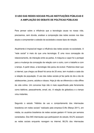 O USO DAS REDES SOCIAIS PELAS INSTITUIÇÕES PÚBLICAS E
A AMPLIAÇÃO DO DEBATE DE POLÍTICAS PÚBLICAS
Para pensar sobre a influência que a tecnologia causa na nossa vida,
precisamos, sem dúvida, analisar a composição das redes sociais nos dias
atuais e compreender a adesão da sociedade a esses tipos de relação.
Atualmente é impossível negar a influência das redes sociais na sociedade. A
“rede social” é mais do que uma tecnologia. É uma nova concepção de
relacionamento, de interação entre as partes. A máquina a vapor foi o pontapé
para a mudança da concepção de relação com o outro, com o trabalho e com
o tempo. A partir disso, a tecnologia não parou de evoluir. Podemos dizer que
a internet, que chegou ao Brasil há cerca de 20 anos, tem mudado a cada dia
a relação da população. O uso das redes sociais já faz parte do dia a dia de
adolescentes, jovens, adultos e idosos. Hoje já não se diferencia a vida offline
da vida online. Um conversa hoje não é mais especificada pela ferramenta
como telefone, pessoalmente, email, etc. A relação de globalizou e o tempo
virou instantes.
Segundo o estudo “Hábitos de uso e comportamento dos internautas
brasileiros em redes sociais” realizado pela empresa E.life (Março 2011), em
média, os usuários brasileiros de redes sociais gastam 41 horas por semana
conectados. Dos 945 internautas que participaram do estudo, 64,2% acessam
as redes sociais enquanto navegam na internet, 88,3% dos internautas
 