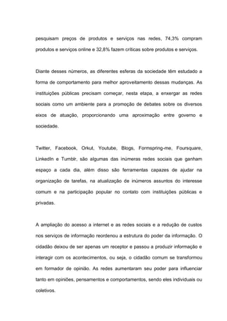 pesquisam preços de produtos e serviços nas redes, 74,3% compram
produtos e serviços online e 32,8% fazem críticas sobre produtos e serviços.
Diante desses números, as diferentes esferas da sociedade têm estudado a
forma de comportamento para melhor aproveitamento dessas mudanças. As
instituições públicas precisam começar, nesta etapa, a enxergar as redes
sociais como um ambiente para a promoção de debates sobre os diversos
eixos de atuação, proporcionando uma aproximação entre governo e
sociedade.
Twitter, Facebook, Orkut, Youtube, Blogs, Formspring-me, Foursquare,
LinkedIn e Tumblr, são algumas das inúmeras redes sociais que ganham
espaço a cada dia, além disso são ferramentas capazes de ajudar na
organização de tarefas, na atualização de inúmeros assuntos do interesse
comum e na participação popular no contato com instituições públicas e
privadas.
A ampliação do acesso a internet e as redes sociais e a redução de custos
nos serviços de informação reordenou a estrutura do poder da informação. O
cidadão deixou de ser apenas um receptor e passou a produzir informação e
interagir com os acontecimentos, ou seja, o cidadão comum se transformou
em formador de opinião. As redes aumentaram seu poder para influenciar
tanto em opiniões, pensamentos e comportamentos, sendo eles individuais ou
coletivos.
 