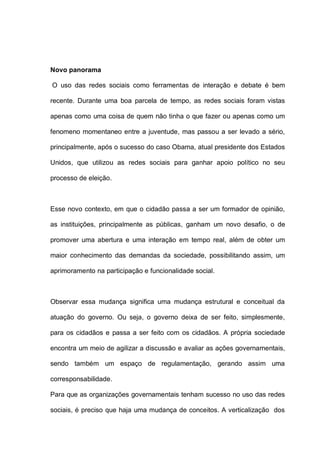 Novo panorama
O uso das redes sociais como ferramentas de interação e debate é bem
recente. Durante uma boa parcela de tempo, as redes sociais foram vistas
apenas como uma coisa de quem não tinha o que fazer ou apenas como um
fenomeno momentaneo entre a juventude, mas passou a ser levado a sério,
principalmente, após o sucesso do caso Obama, atual presidente dos Estados
Unidos, que utilizou as redes sociais para ganhar apoio político no seu
processo de eleição.
Esse novo contexto, em que o cidadão passa a ser um formador de opinião,
as instituições, principalmente as públicas, ganham um novo desafio, o de
promover uma abertura e uma interação em tempo real, além de obter um
maior conhecimento das demandas da sociedade, possibilitando assim, um
aprimoramento na participação e funcionalidade social.
Observar essa mudança significa uma mudança estrutural e conceitual da
atuação do governo. Ou seja, o governo deixa de ser feito, simplesmente,
para os cidadãos e passa a ser feito com os cidadãos. A própria sociedade
encontra um meio de agilizar a discussão e avaliar as ações governamentais,
sendo também um espaço de regulamentação, gerando assim uma
corresponsabilidade.
Para que as organizações governamentais tenham sucesso no uso das redes
sociais, é preciso que haja uma mudança de conceitos. A verticalização dos
 