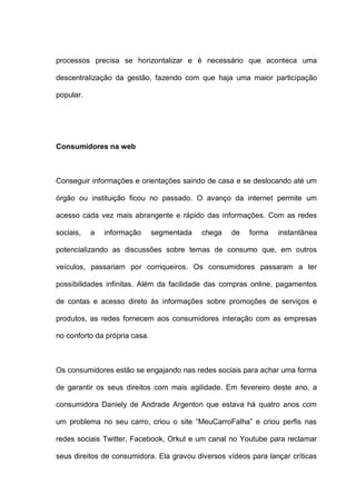 processos precisa se horizontalizar e é necessário que aconteca uma
descentralização da gestão, fazendo com que haja uma maior participação
popular.
Consumidores na web
Conseguir informações e orientações saindo de casa e se deslocando até um
órgão ou instituição ficou no passado. O avanço da internet permite um
acesso cada vez mais abrangente e rápido das informações. Com as redes
sociais, a informação segmentada chega de forma instantânea
potencializando as discussões sobre temas de consumo que, em outros
veículos, passariam por corriqueiros. Os consumidores passaram a ter
possibilidades infinitas. Além da facilidade das compras online, pagamentos
de contas e acesso direto às informações sobre promoções de serviços e
produtos, as redes fornecem aos consumidores interação com as empresas
no conforto da própria casa.
Os consumidores estão se engajando nas redes sociais para achar uma forma
de garantir os seus direitos com mais agilidade. Em fevereiro deste ano, a
consumidora Daniely de Andrade Argenton que estava há quatro anos com
um problema no seu carro, criou o site “MeuCarroFalha” e criou perfis nas
redes sociais Twitter, Facebook, Orkut e um canal no Youtube para reclamar
seus direitos de consumidora. Ela gravou diversos vídeos para lançar críticas
 