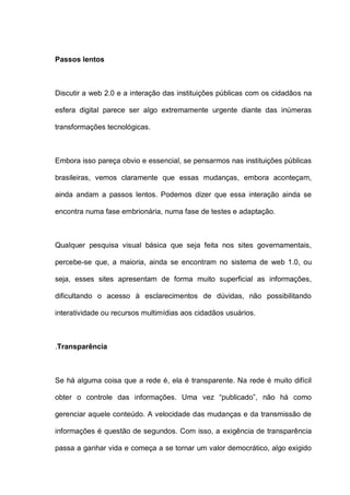 Passos lentos
Discutir a web 2.0 e a interação das instituições públicas com os cidadãos na
esfera digital parece ser algo extremamente urgente diante das inúmeras
transformações tecnológicas.
Embora isso pareça obvio e essencial, se pensarmos nas instituições públicas
brasileiras, vemos claramente que essas mudanças, embora aconteçam,
ainda andam a passos lentos. Podemos dizer que essa interação ainda se
encontra numa fase embrionária, numa fase de testes e adaptação.
Qualquer pesquisa visual básica que seja feita nos sites governamentais,
percebe-se que, a maioria, ainda se encontram no sistema de web 1.0, ou
seja, esses sites apresentam de forma muito superficial as informações,
dificultando o acesso à esclarecimentos de dúvidas, não possibilitando
interatividade ou recursos multimídias aos cidadãos usuários.
.Transparência
Se há alguma coisa que a rede é, ela é transparente. Na rede é muito difícil
obter o controle das informações. Uma vez “publicado”, não há como
gerenciar aquele conteúdo. A velocidade das mudanças e da transmissão de
informações é questão de segundos. Com isso, a exigência de transparência
passa a ganhar vida e começa a se tornar um valor democrático, algo exigido
 
