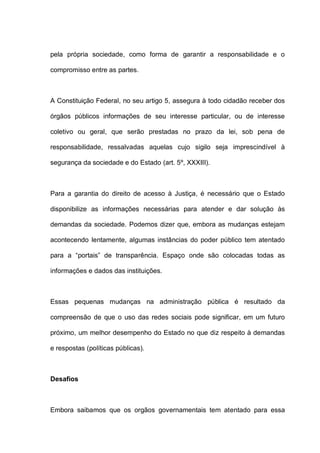 pela própria sociedade, como forma de garantir a responsabilidade e o
compromisso entre as partes.
A Constituição Federal, no seu artigo 5, assegura à todo cidadão receber dos
órgãos públicos informações de seu interesse particular, ou de interesse
coletivo ou geral, que serão prestadas no prazo da lei, sob pena de
responsabilidade, ressalvadas aquelas cujo sigilo seja imprescindível à
segurança da sociedade e do Estado (art. 5º, XXXIII).
Para a garantia do direito de acesso à Justiça, é necessário que o Estado
disponibilize as informações necessárias para atender e dar solução às
demandas da sociedade. Podemos dizer que, embora as mudanças estejam
acontecendo lentamente, algumas instâncias do poder público tem atentado
para a “portais” de transparência. Espaço onde são colocadas todas as
informações e dados das instituições.
Essas pequenas mudanças na administração pública é resultado da
compreensão de que o uso das redes sociais pode significar, em um futuro
próximo, um melhor desempenho do Estado no que diz respeito à demandas
e respostas (políticas públicas).
Desafios
Embora saibamos que os orgãos governamentais tem atentado para essa
 
